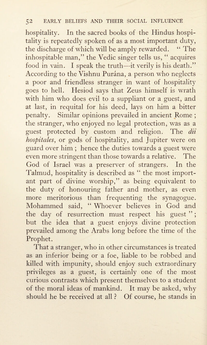 hospitality. In the sacred books of the Hindus hospi¬ tality is repeatedly spoken of as a most important duty, the discharge of which will be amply rewarded. “ The inhospitable man,” the Vedic singer tells us, “ acquires food in vain. I speak the truth—it verily is his death.” According to the Vishnu Purana, a person who neglects a poor and friendless stranger in want of hospitality goes to hell. Hesiod says that Zeus himself is wrath with him who does evil to a suppliant or a guest, and at last, in requital for his deed, lays on him a bitter penalty. Similar opinions prevailed in ancient Rome ; the stranger, who enjoyed no legal protection, was as a guest protected by custom and religion. The dii hospitales, or gods of hospitality, and Jupiter were on guard over him ; hence the duties towards a guest were even more stringent than those towards a relative. The God of Israel was a preserver of strangers. In the Talmud, hospitality is described as “ the most import¬ ant part of divine worship,” as being equivalent to the duty of honouring father and mother, as even more meritorious than frequenting the synagogue. Mohammed said, “ Whoever believes in God and the day of resurrection must respect his guest ”; but the idea that a guest enjoys divine protection prevailed among the Arabs long before the time of the Prophet. That a stranger, who in other circumstances is treated as an inferior being or a foe, liable to be robbed and killed with impunity, should enjoy such extraordinary privileges as a guest, is certainly one of the most curious contrasts which present themselves to a student of the moral ideas of mankind. It may be asked, why should he be received at all ? Of course, he stands in