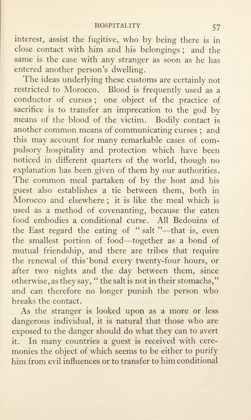 interest, assist the fugitive, who by being there is in close contact with him and his belongings ; and the same is the case with any stranger as soon as he has entered another person’s dwelling. The ideas underlying these customs are certainly not restricted to Morocco. Blood is frequently used as a conductor of curses ; one object of the practice of sacrifice is to transfer an imprecation to the god by means of the blood of the victim. Bodily contact is another common means of communicating curses ; and this may account for many remarkable cases of com¬ pulsory hospitality and protection which have been noticed in different quarters of the world, though no explanation has been given of them by our authorities. The common meal partaken of by the host and his guest also establishes a tie between them, both in Morocco and elsewhere ; it is like the meal which is used as a method of covenanting, because the eaten food embodies a conditional curse. All Bedouins of the East regard the eating of “ salt ”—that is, even the smallest portion of food—together as a bond of mutual friendship, and there are tribes that require the renewal of this’bond every twenty-four hours, or after two nights and the day between them, since otherwise, as they say, “ the salt is not in their stomachs,” and can therefore no longer punish the person who breaks the contact. As the stranger is looked upon as a more or less dangerous individual, it is natural that those who are exposed to the danger should do what they can to avert it. In many countries a guest is received with cere¬ monies the object of which seems to be either to purify him from evil influences or to transfer to him conditional