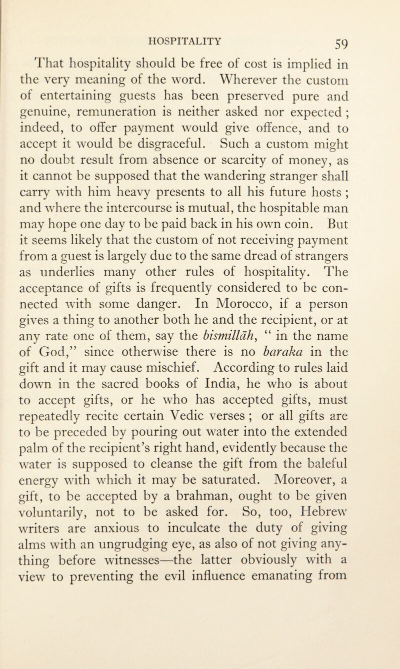 That hospitality should be free of cost is implied in the very meaning of the word. Wherever the custom of entertaining guests has been preserved pure and genuine, remuneration is neither asked nor expected ; indeed, to offer payment would give offence, and to accept it would be disgraceful. Such a custom might no doubt result from absence or scarcity of money, as it cannot be supposed that the wandering stranger shall carry with him heavy presents to all his future hosts ; and where the intercourse is mutual, the hospitable man may hope one day to be paid back in his own coin. But it seems likely that the custom of not receiving payment from a guest is largely due to the same dread of strangers as underlies many other rules of hospitality. The acceptance of gifts is frequently considered to be con¬ nected with some danger. In Morocco, if a person gives a thing to another both he and the recipient, or at any rate one of them, say the bismillah, “ in the name of God,” since otherwise there is no bar aka in the gift and it may cause mischief. According to rules laid down in the sacred books of India, he who is about to accept gifts, or he who has accepted gifts, must repeatedly recite certain Vedic verses ; or all gifts are to be preceded by pouring out water into the extended palm of the recipient’s right hand, evidently because the water is supposed to cleanse the gift from the baleful energy with which it may be saturated. Moreover, a gift, to be accepted by a brahman, ought to be given voluntarily, not to be asked for. So, too, Hebrew writers are anxious to inculcate the duty of giving alms with an ungrudging eye, as also of not giving any¬ thing before witnesses—the latter obviously with a view to preventing the evil influence emanating from