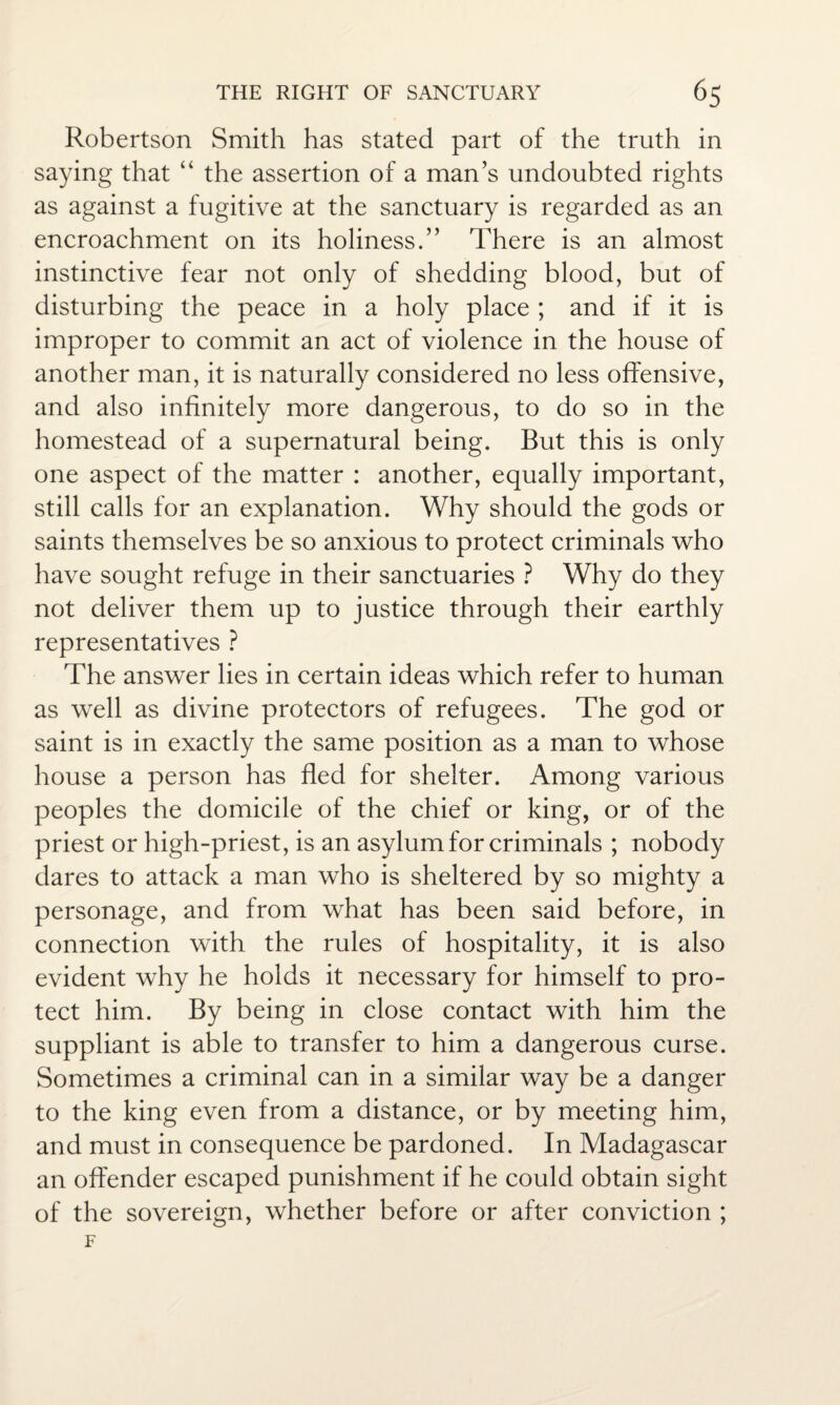 Robertson Smith has stated part of the truth in saying that “ the assertion of a man’s undoubted rights as against a fugitive at the sanctuary is regarded as an encroachment on its holiness.” There is an almost instinctive fear not only of shedding blood, but of disturbing the peace in a holy place ; and if it is improper to commit an act of violence in the house of another man, it is naturally considered no less offensive, and also infinitely more dangerous, to do so in the homestead of a supernatural being. But this is only one aspect of the matter : another, equally important, still calls for an explanation. Why should the gods or saints themselves be so anxious to protect criminals who have sought refuge in their sanctuaries ? Why do they not deliver them up to justice through their earthly representatives ? The answer lies in certain ideas which refer to human as well as divine protectors of refugees. The god or saint is in exactly the same position as a man to whose house a person has fled for shelter. Among various peoples the domicile of the chief or king, or of the priest or high-priest, is an asylum for criminals ; nobody dares to attack a man who is sheltered by so mighty a personage, and from what has been said before, in connection with the rules of hospitality, it is also evident why he holds it necessary for himself to pro¬ tect him. By being in close contact with him the suppliant is able to transfer to him a dangerous curse. Sometimes a criminal can in a similar way be a danger to the king even from a distance, or by meeting him, and must in consequence be pardoned. In Madagascar an offender escaped punishment if he could obtain sight of the sovereign, whether before or after conviction ;