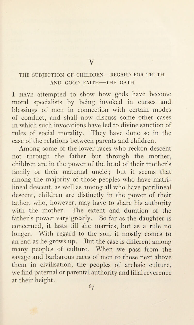 V THE SUBJECTION OF CHILDREN—REGARD FOR TRUTH AND GOOD FAITH—THE OATH I have attempted to show how gods have become moral specialists by being invoked in curses and blessings of men in connection with certain modes of conduct, and shall now discuss some other cases in which such invocations have led to divine sanction of rules of social morality. They have done so in the case of the relations between parents and children. Among some of the lower races who reckon descent not through the father but through the mother, children are in the power of the head of their mother’s family or their maternal uncle; but it seems that among the majority of those peoples who have matri- lineal descent, as well as among all who have patrilineal descent, children are distinctly in the power of their father, who, however, may have to share his authority with the mother. The extent and duration of the father’s power vary greatly. So far as the daughter is concerned, it lasts till she marries, but as a rule no longer. With regard to the son, it mostly comes to an end as he grows up. But the case is different among many peoples of culture. When we pass from the savage and barbarous races of men to those next above them in civilisation, the peoples of archaic culture, we find paternal or parental authority and filial reverence at their height.