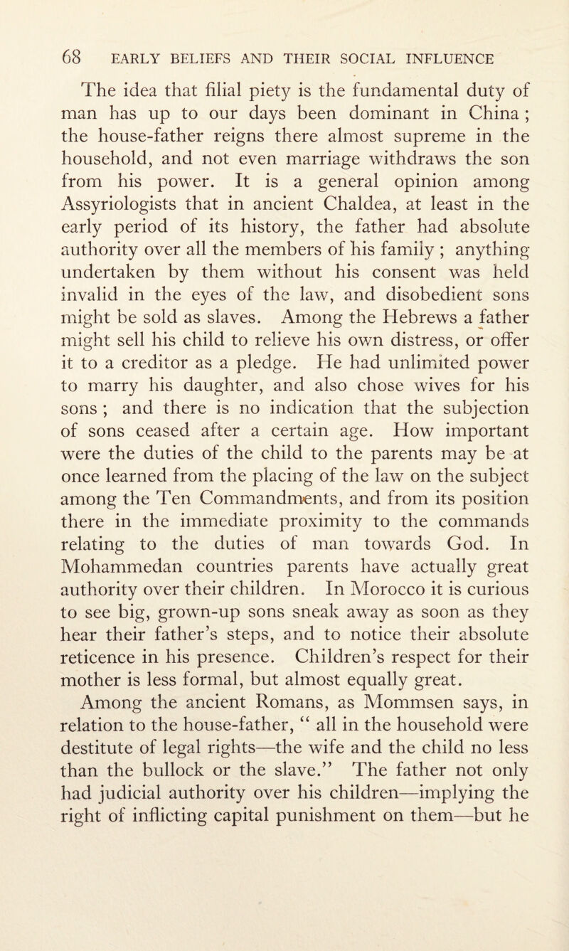 The idea that filial piety is the fundamental duty of man has up to our days been dominant in China ; the house-father reigns there almost supreme in the household, and not even marriage withdraws the son from his power. It is a general opinion among Assyriologists that in ancient Chaldea, at least in the early period of its history, the father had absolute authority over all the members of his family ; anything undertaken by them without his consent was held invalid in the eyes of the law, and disobedient sons might be sold as slaves. Among the Hebrews a father might sell his child to relieve his ov/n distress, or offer it to a creditor as a pledge. He had unlimited power to marry his daughter, and also chose wives for his sons ; and there is no indication that the subjection of sons ceased after a certain age. How important were the duties of the child to the parents may be at once learned from the placing of the law on the subject among the Ten Commandments, and from its position there in the immediate proximity to the commands relating to the duties of man towards God. In Mohammedan countries parents have actually great authority over their children. In Morocco it is curious to see big, grown-up sons sneak away as soon as they hear their father’s steps, and to notice their absolute reticence in his presence. Children’s respect for their mother is less formal, but almost equally great. Among the ancient Romans, as Mommsen says, in relation to the house-father, “ all in the household were destitute of legal rights—the wife and the child no less than the bullock or the slave.” The father not only had judicial authority over his children—implying the right of inflicting capital punishment on them—but he