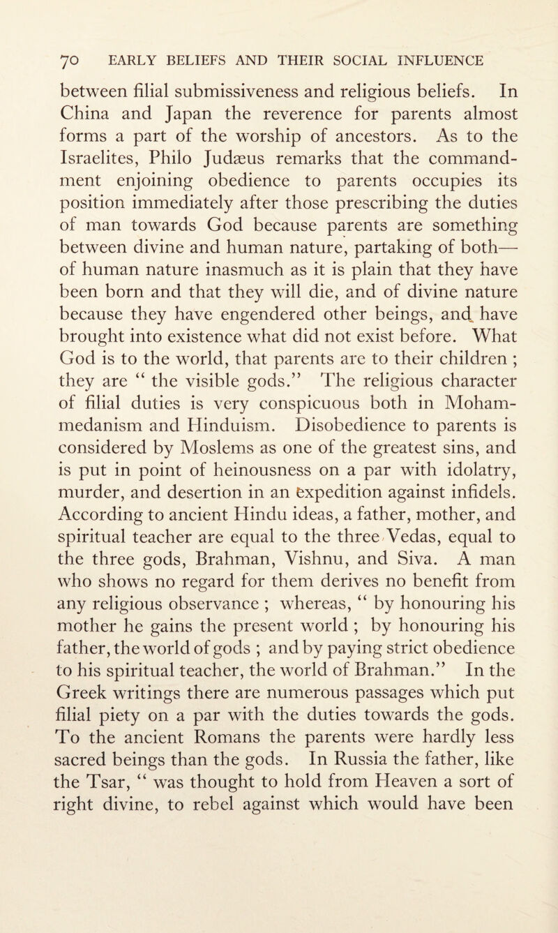 between filial submissiveness and religious beliefs. In China and Japan the reverence for parents almost forms a part of the worship of ancestors. As to the Israelites, Philo Judaeus remarks that the command¬ ment enjoining obedience to parents occupies its position immediately after those prescribing the duties of man towards God because parents are something between divine and human nature, partaking of both— of human nature inasmuch as it is plain that they have been born and that they will die, and of divine nature because they have engendered other beings, and, have brought into existence what did not exist before. What God is to the world, that parents are to their children ; they are “ the visible gods.” The religious character of filial duties is very conspicuous both in Moham¬ medanism and Plinduism. Disobedience to parents is considered by Moslems as one of the greatest sins, and is put in point of heinousness on a par with idolatry, murder, and desertion in an expedition against infidels. According to ancient Hindu ideas, a father, mother, and spiritual teacher are equal to the three Wedas, equal to the three gods, Brahman, Vishnu, and Siva. A man who shows no regard for them derives no benefit from any religious observance ; whereas, “ by honouring his mother he gains the present world ; by honouring his father, the world of gods ; and by paying strict obedience to his spiritual teacher, the world of Brahman.” In the Greek writings there are numerous passages which put filial piety on a par with the duties towards the gods. To the ancient Romans the parents were hardly less sacred beings than the gods. In Russia the father, like the Tsar, “ was thought to hold from Heaven a sort of right divine, to rebel against which would have been