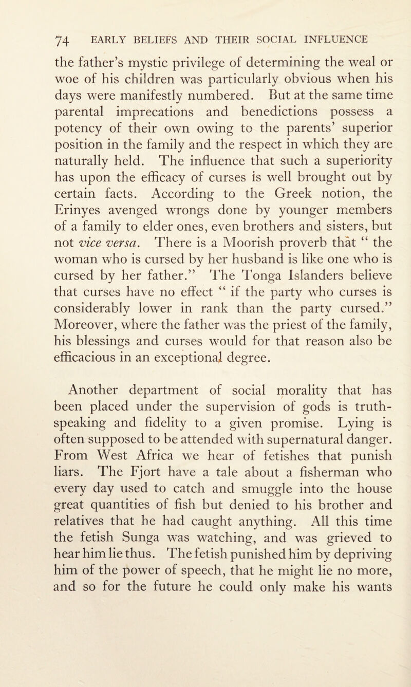 the father’s mystic privilege of determining the weal or woe of his children was particularly obvious when his days were manifestly numbered. But at the same time parental imprecations and benedictions possess a potency of their own owing to the parents’ superior position in the family and the respect in which they are naturally held. The influence that such a superiority has upon the efficacy of curses is well brought out by certain facts. According to the Greek notion, the Erinyes avenged wrongs done by younger members of a family to elder ones, even brothers and sisters, but not vice versa. There is a Moorish proverb that “ the woman who is cursed by her husband is like one who is cursed by her father.” The Tonga Islanders believe that curses have no effect “ if the party who curses is considerably lower in rank than the party cursed.” Moreover, where the father was the priest of the family, his blessings and curses would for that reason also be efficacious in an exceptional degree. Another department of social morality that has been placed under the supervision of gods is truth¬ speaking and fidelity to a given promise. Lying is often supposed to be attended with supernatural danger. From West Africa we hear of fetishes that punish liars. The Fjort have a tale about a. fisherman who every day used to catch and smuggle into the house great quantities of fish but denied to his brother and relatives that he had caught anything. All this time the fetish Sunga was watching, and was grieved to hear him lie thus. The fetish punished him by depriving him of the power of speech, that he might lie no more, and so for the future he could only make his wants