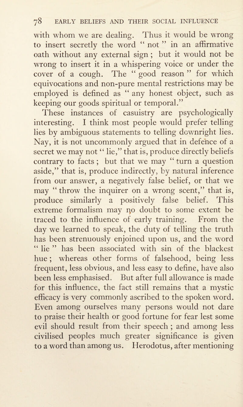 with whom we are dealing. Thus it would be wrong to insert secretly the word “ not ” in an affirmative oath without any external sign ; but it would not be wrong to insert it in a whispering voice or under the cover of a cough. The “ good reason ” for which equivocations and non-pure mental restrictions may be employed is defined as “ any honest object, such as keeping our goods spiritual or temporal.” These instances of casuistry are psychologically interesting. I think most people would prefer telling lies by ambiguous statements to telling downright lies. Nay, it is not uncommonly argued that in defence of a secret we may not “ lie,” that is, produce directly beliefs contrary to facts ; but that we may “ turn a question aside,” that is, produce indirectly, by natural inference from our answer, a negatively false belief, or that we may “ throw the inquirer on a wrong scent,” that is, produce similarly a positively false belief. This extreme formalism may qo doubt to some extent be traced to the influence of early training. From the day we learned to speak, the duty of telling the truth has been strenuously enjoined upon us, and the word “ lie ” has been associated with sin of the blackest hue ; whereas other forms of falsehood, being less frequent, less obvious, and less easy to define, have also been less emphasised. But after full allowance is made for this influence, the fact still remains that a mystic efficacy is very commonly ascribed to the spoken word. Even among ourselves many persons would not dare to praise their health or good fortune for fear lest some evil should result from their speech ; and among less civilised peoples much greater significance is given to a word than among us. Herodotus, after mentioning