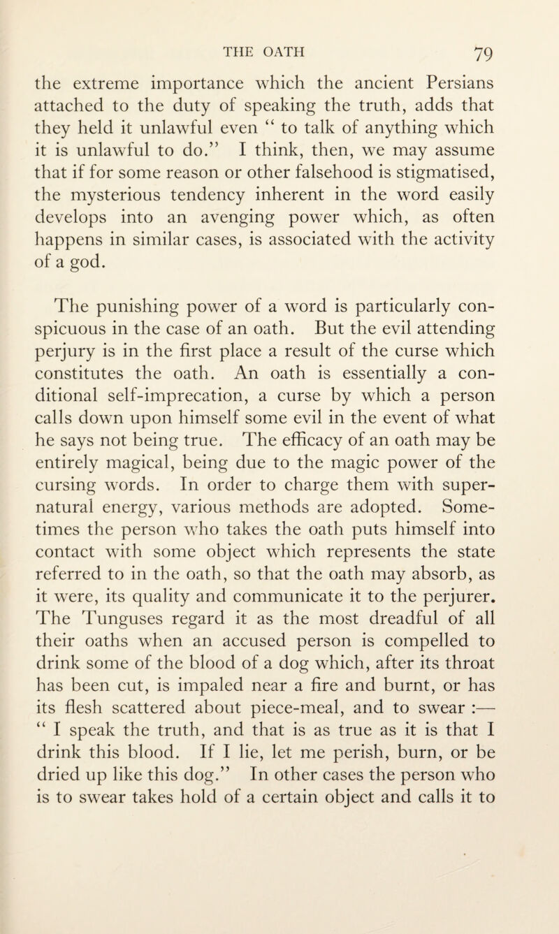 the extreme importance which the ancient Persians attached to the duty of speaking the truth, adds that they held it unlawful even “ to talk of anything which it is unlawful to do.” I think, then, we may assume that if for some reason or other falsehood is stigmatised, the mysterious tendency inherent in the word easily develops into an avenging power which, as often happens in similar cases, is associated with the activity of a god. The punishing power of a word is particularly con¬ spicuous in the case of an oath. But the evil attending perjury is in the first place a result of the curse which constitutes the oath. An oath is essentially a con¬ ditional self-imprecation, a curse by which a person calls down upon himself some evil in the event of what he says not being true. The efficacy of an oath may be entirely magical, being due to the magic power of the cursing words. In order to charge them with super¬ natural energy, various methods are adopted. Some¬ times the person who takes the oath puts himself into contact with some object which represents the state referred to in the oath, so that the oath may absorb, as it were, its quality and communicate it to the perjurer. The Tunguses regard it as the most dreadful of all their oaths when an accused person is compelled to drink some of the blood of a dog which, after its throat has been cut, is impaled near a fire and burnt, or has its flesh scattered about piece-meal, and to swear :— “ I speak the truth, and that is as true as it is that I drink this blood. If I lie, let me perish, burn, or be dried up like this dog.” In other cases the person who is to swear takes hold of a certain object and calls it to