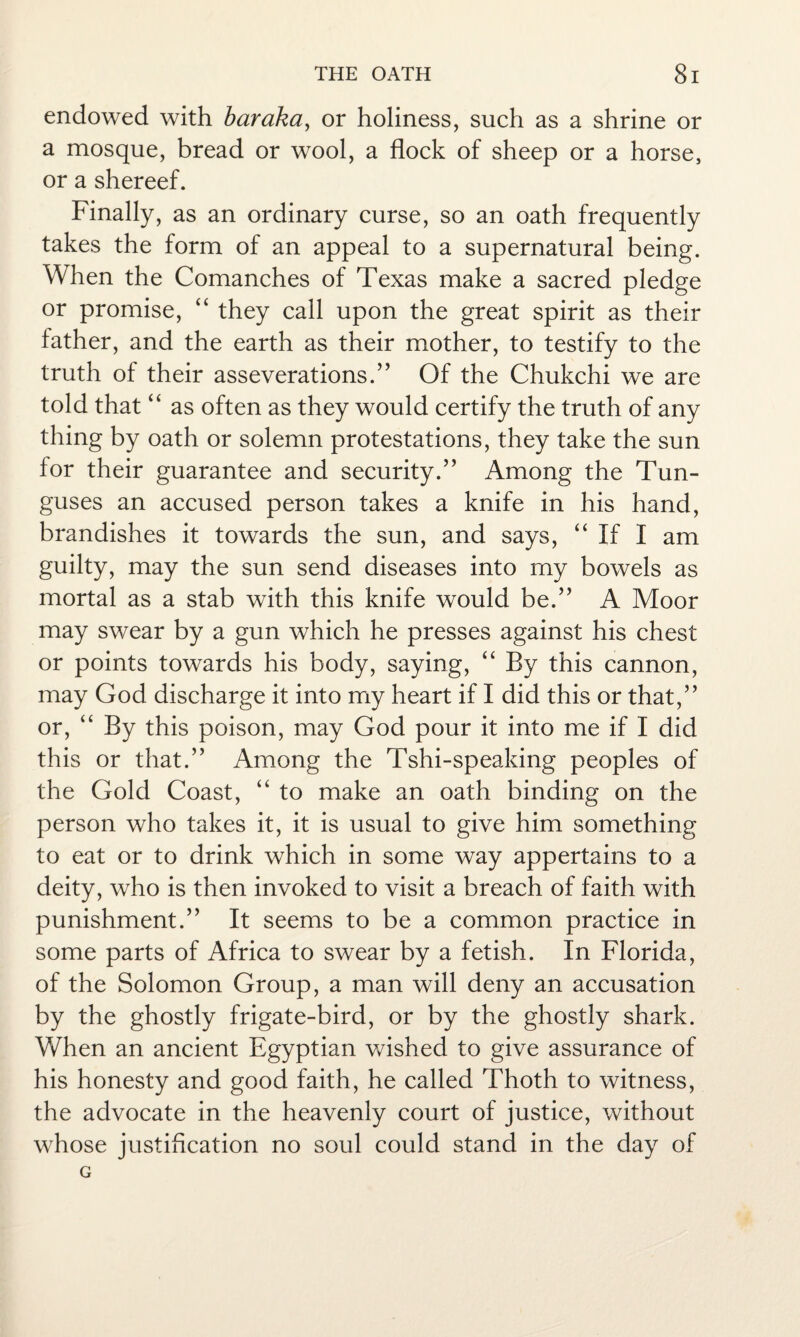 endowed with baraka, or holiness, such as a shrine or a mosque, bread or wool, a flock of sheep or a horse, or a shereef. Finally, as an ordinary curse, so an oath frequently takes the form of an appeal to a supernatural being. When the Comanches of Texas make a sacred pledge or promise, “ they call upon the great spirit as their father, and the earth as their mother, to testify to the truth of their asseverations.” Of the Chukchi we are told that “ as often as they would certify the truth of any thing by oath or solemn protestations, they take the sun for their guarantee and security.” Among the Tun- guses an accused person takes a knife in his hand, brandishes it towards the sun, and says, “ If I am guilty, may the sun send diseases into my bowels as mortal as a stab with this knife would be.” A Moor may swear by a gun which he presses against his chest or points towards his body, saying, “ By this cannon, may God discharge it into my heart if I did this or that,” or, “ By this poison, may God pour it into me if I did this or that.” Among the Tshi-speaking peoples of the Gold Coast, “ to make an oath binding on the person who takes it, it is usual to give him something to eat or to drink which in some way appertains to a deity, who is then invoked to visit a breach of faith with punishment.” It seems to be a common practice in some parts of Africa to swear by a fetish. In Florida, of the Solomon Group, a man will deny an accusation by the ghostly frigate-bird, or by the ghostly shark. When an ancient Egyptian wished to give assurance of his honesty and good faith, he called Thoth to witness, the advocate in the heavenly court of justice, without whose justification no soul could stand in the day of