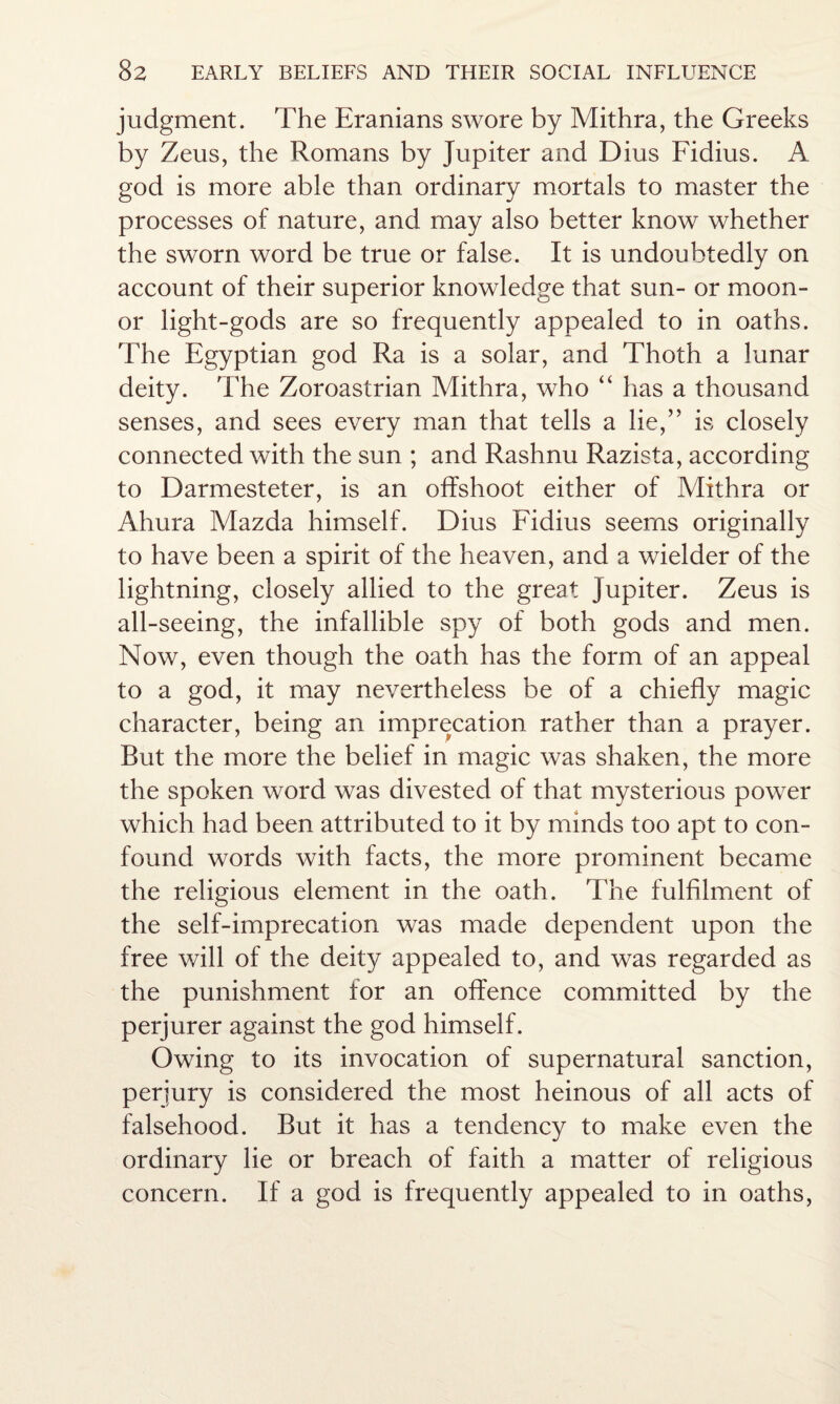 judgment. The Eranians swore by Mithra, the Greeks by Zeus, the Romans by Jupiter and Dius Fidius. A god is more able than ordinary mortals to master the processes of nature, and may also better know whether the sworn word be true or false. It is undoubtedly on account of their superior knowledge that sun- or moon- or light-gods are so frequently appealed to in oaths. The Egyptian god Ra is a solar, and Thoth a lunar deity. The Zoroastrian Mithra, who “ has a thousand senses, and sees every man that tells a lie,” is closely connected with the sun ; and Rashnu Razista, according to Darmesteter, is an offshoot either of Mithra or Ahura Mazda himself. Dius Fidius seems originally to have been a spirit of the heaven, and a wielder of the lightning, closely allied to the great Jupiter. Zeus is all-seeing, the infallible spy of both gods and men. Now, even though the oath has the form of an appeal to a god, it may nevertheless be of a chiefly magic character, being an imprecation rather than a prayer. But the more the belief in magic was shaken, the more the spoken word was divested of that mysterious power which had been attributed to it by minds too apt to con¬ found words with facts, the more prominent became the religious element in the oath. The fulfilment of the self-imprecation was made dependent upon the free will of the deity appealed to, and was regarded as the punishment for an offence committed by the perjurer against the god himself. Owing to its invocation of supernatural sanction, perjury is considered the most heinous of all acts of falsehood. But it has a tendency to make even the ordinary lie or breach of faith a matter of religious concern. If a god is frequently appealed to in oaths,