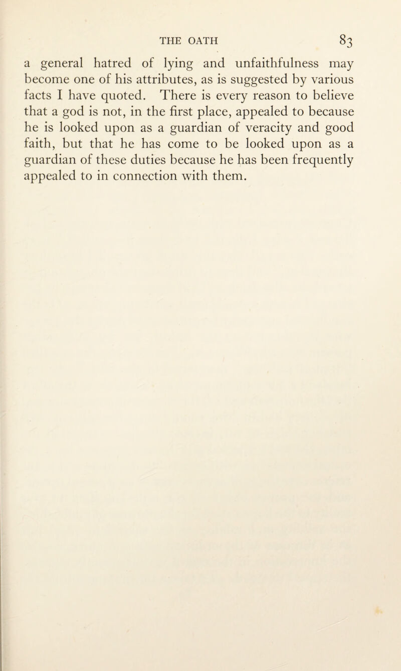 a general hatred of lying and unfaithfulness may become one of his attributes, as is suggested by various facts I have quoted. There is every reason to believe that a god is not, in the first place, appealed to because he is looked upon as a guardian of veracity and good faith, but that he has come to be looked upon as a guardian of these duties because he has been frequently appealed to in connection with them.