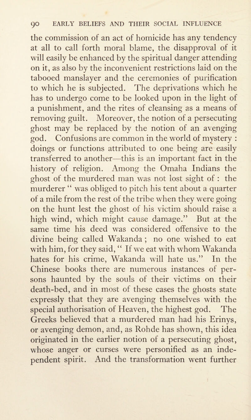 the commission of an act of homicide has any tendency at all to call forth moral blame, the disapproval of it will easily be enhanced by the spiritual danger attending on it, as also by the inconvenient restrictions laid on the tabooed manslayer and the ceremonies of purification to which he is subjected. The deprivations which he has to undergo come to be looked upon in the light of a punishment, and the rites of cleansing as a means of removing guilt. Moreover, the notion of a persecuting ghost may be replaced by the notion of an avenging god. Confusions are common in the world of mystery : doings or functions attributed to one being are easily transferred to another—this is an important fact in the history of religion. Among the Omaha Indians the ghost of the murdered man was not lost sight of : the murderer “ was obliged to pitch his tent about a quarter of a mile from the rest of the tribe when they were going on the hunt lest the ghost of his victim should raise a high wind, which might cause damage.” But at the same time his deed was considered offensive to the divine being called Wakanda ; no one wished to eat with him, for they said, “ If we eat with whom Wakanda hates for his crime, Wakanda will hate us.” In the Chinese books there are numerous instances of per¬ sons haunted by the souls of their victims on their death-bed, and in most of these cases the ghosts state expressly that they are avenging themselves with the special authorisation of Heaven, the highest god. The Greeks believed that a murdered man had his Brinys, or avenging demon, and, as Rohde has shown, this idea originated in the earlier notion of a persecuting ghost, whose anger or curses were personified as an inde¬ pendent spirit. And the transformation went further