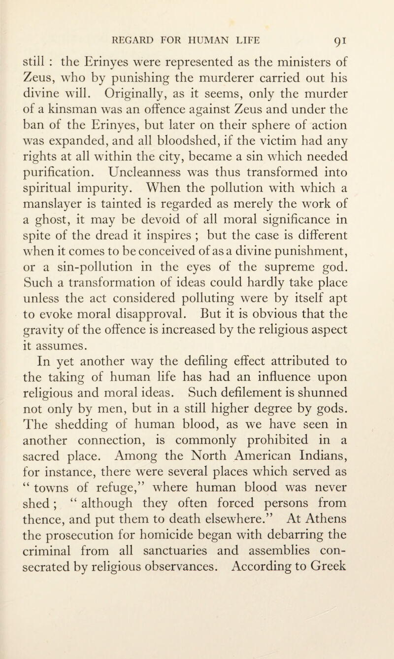 still : the Erinyes were represented as the ministers of Zeus, who by punishing the murderer carried out his divine will. Originally, as it seems, only the murder of a kinsman was an offence against Zeus and under the ban of the Erinyes, but later on their sphere of action was expanded, and all bloodshed, if the victim had any rights at all within the city, became a sin which needed purification. Uncleanness was thus transformed into spiritual impurity. When the pollution with which a manslayer is tainted is regarded as merely the work of a ghost, it may be devoid of all moral significance in spite of the dread it inspires ; but the case is different when it comes to be conceived of as a divine punishment, or a sin-pollution in the eyes of the supreme god. Such a transformation of ideas could hardly take place unless the act considered polluting were by itself apt to evoke moral disapproval. But it is obvious that the gravity of the offence is increased by the religious aspect it assumes. In yet another way the defiling effect attributed to the taking of human life has had an influence upon religious and moral ideas. Such defilement is shunned not only by men, but in a still higher degree by gods. The shedding of human blood, as we have seen in another connection, is commonly prohibited in a sacred place. Among the North American Indians, for instance, there were several places which served as “ towns of refuge,” where human blood was never shed; “ although they often forced persons from thence, and put them to death elsewhere.” At Athens the prosecution for homicide began with debarring the criminal from all sanctuaries and assemblies con¬ secrated by religious observances. According to Greek