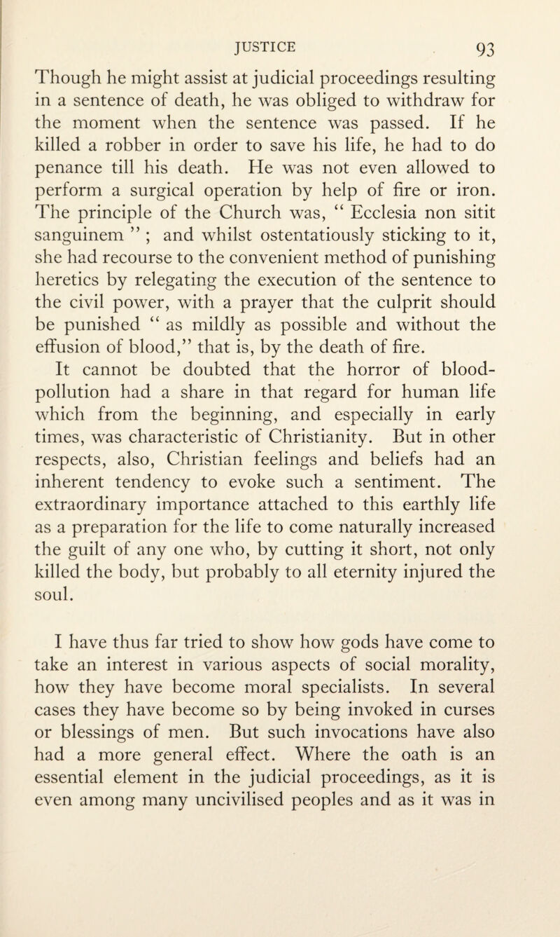 Though he might assist at judicial proceedings resulting in a sentence of death, he was obliged to withdraw for the moment when the sentence was passed. If he killed a robber in order to save his life, he had to do penance till his death. He was not even allowed to perform a surgical operation by help of fire or iron. The principle of the Church was, “ Ecclesia non sitit sanguinem ” ; and whilst ostentatiously sticking to it, she had recourse to the convenient method of punishing heretics by relegating the execution of the sentence to the civil power, with a prayer that the culprit should be punished “ as mildly as possible and without the effusion of blood,” that is, by the death of fire. It cannot be doubted that the horror of blood- pollution had a share in that regard for human life which from the beginning, and especially in early times, was characteristic of Christianity. But in other respects, also, Christian feelings and beliefs had an inherent tendency to evoke such a sentiment. The extraordinary importance attached to this earthly life as a preparation for the life to come naturally increased the guilt of any one who, by cutting it short, not only killed the body, but probably to all eternity injured the soul. I have thus far tried to show how gods have come to take an interest in various aspects of social morality, how they have become moral specialists. In several cases they have become so by being invoked in curses or blessings of men. But such invocations have also had a more general effect. Where the oath is an essential element in the judicial proceedings, as it is even among many uncivilised peoples and as it was in