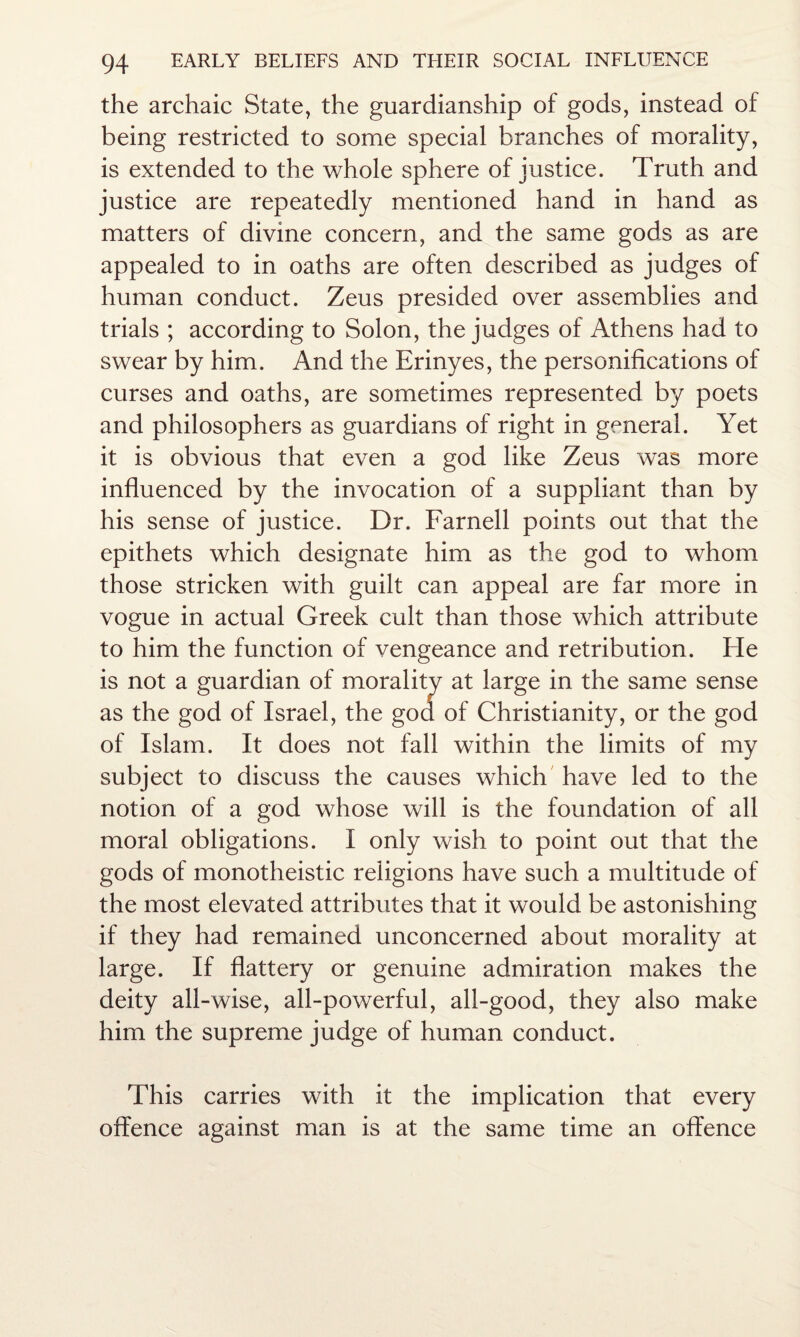 the archaic State, the guardianship of gods, instead of being restricted to some special branches of morality, is extended to the whole sphere of justice. Truth and justice are repeatedly mentioned hand in hand as matters of divine concern, and the same gods as are appealed to in oaths are often described as judges of human conduct. Zeus presided over assemblies and trials ; according to Solon, the judges of Athens had to swear by him. And the Erinyes, the personifications of curses and oaths, are sometimes represented by poets and philosophers as guardians of right in general. Yet it is obvious that even a god like Zeus was more influenced by the invocation of a suppliant than by his sense of justice. Dr. Farnell points out that the epithets which designate him as the god to whom those stricken with guilt can appeal are far more in vogue in actual Greek cult than those which attribute to him the function of vengeance and retribution. He is not a guardian of morality at large in the same sense as the god of Israel, the god of Christianity, or the god of Islam. It does not fall within the limits of my subject to discuss the causes which have led to the notion of a god whose will is the foundation of all moral obligations. I only wish to point out that the gods of monotheistic religions have such a multitude of the most elevated attributes that it would be astonishing if they had remained unconcerned about morality at large. If flattery or genuine admiration makes the deity all-wise, all-powerful, all-good, they also make him the supreme judge of human conduct. This carries with it the implication that every offence against man is at the same time an offence