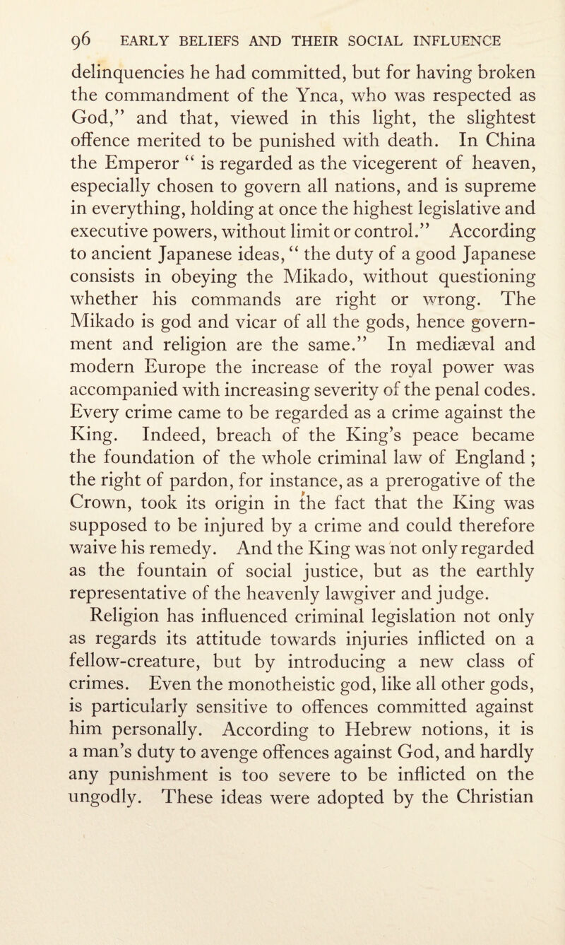 delinquencies he had committed, but for having broken the commandment of the Ynca, who was respected as God,” and that, viewed in this light, the slightest offence merited to be punished with death. In China the Emperor “ is regarded as the vicegerent of heaven, especially chosen to govern all nations, and is supreme in everything, holding at once the highest legislative and executive powers, without limit or control.” According to ancient Japanese ideas, “ the duty of a good Japanese consists in obeying the Mikado, without questioning whether his commands are right or wrong. The Mikado is god and vicar of all the gods, hence govern¬ ment and religion are the same.” In mediaeval and modern Europe the increase of the royal power was accompanied with increasing severity of the penal codes. Every crime came to be regarded as a crime against the King. Indeed, breach of the King’s peace became the foundation of the whole criminal law of England ; the right of pardon, for instance, as a prerogative of the Crown, took its origin in the fact that the King was supposed to be injured by a crime and could therefore waive his remedy. And the King was not only regarded as the fountain of social justice, but as the earthly representative of the heavenly lawgiver and judge. Religion has influenced criminal legislation not only as regards its attitude towards injuries inflicted on a fellow-creature, but by introducing a new class of crimes. Even the monotheistic god, like all other gods, is particularly sensitive to offences committed against him personally. According to Hebrew notions, it is a man’s duty to avenge offences against God, and hardly any punishment is too severe to be inflicted on the ungodly. These ideas were adopted by the Christian