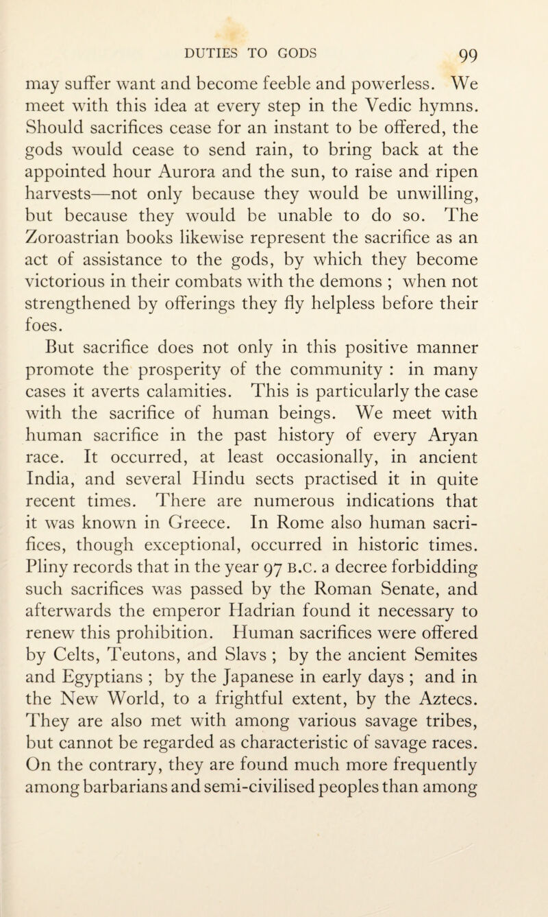 may suffer want and become feeble and powerless. We meet with this idea at every step in the Vedic hymns. Should sacrifices cease for an instant to be offered, the gods would cease to send rain, to bring back at the appointed hour Aurora and the sun, to raise and ripen harvests—not only because they would be unwilling, but because they would be unable to do so. The Zoroastrian books likewise represent the sacrifice as an act of assistance to the gods, by which they become victorious in their combats with the demons ; when not strengthened by offerings they fly helpless before their foes. But sacrifice does not only in this positive manner promote the prosperity of the community : in many cases it averts calamities. This is particularly the case with the sacrifice of human beings. We meet with human sacrifice in the past history of every Aryan race. It occurred, at least occasionally, in ancient India, and several Hindu sects practised it in quite recent times. There are numerous indications that it was known in Greece. In Rome also human sacri¬ fices, though exceptional, occurred in historic times. Pliny records that in the year 97 b.c. a decree forbidding such sacrifices was passed by the Roman Senate, and afterwards the emperor Pladrian found it necessary to renew this prohibition. Human sacrifices were offered by Celts, Teutons, and Slavs ; by the ancient Semites and Egyptians ; by the Japanese in early days ; and in the New World, to a frightful extent, by the Aztecs. They are also met with among various savage tribes, but cannot be regarded as characteristic of savage races. On the contrary, they are found much more frequently among barbarians and semi-civilised peoples than among