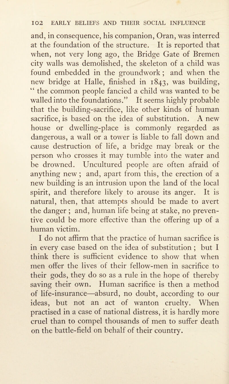 and, in consequence, his companion, Oran, was interred at the foundation of the structure. It is reported that when, not very long ago, the Bridge Gate of Bremen city walls was demolished, the skeleton of a child was found embedded in the groundwork ; and when the new bridge at Halle, finished in 1843, was building, “ the common people fancied a child was wanted to be walled into the foundations.” If seems highly probable that the building-sacrifice, like other kinds of human sacrifice, is based on the idea of substitution. A new house or dwelling-place is commonly regarded as dangerous, a wall or a tower is liable to fall down and cause destruction of life, a bridge may break or the person who crosses it may tumble into the water and be drowned. Uncultured people are often afraid of anything new ; and, apart from this, the erection of a new building is an intrusion upon the land of the local spirit, and therefore likely to arouse its anger. It is natural, then, that attempts should be made to avert the danger ; and, human life being at stake, no preven¬ tive could be more effective than the offering up of a human victim. I do not affirm that the practice of human sacrifice is in every case based on the idea of substitution ; but I think there is sufficient evidence to show that when men offer the lives of their fellow-men in sacrifice to their gods, they do so as a rule in the hope of thereby saving their own. Human sacrifice is then a method of life-insurance—absurd, no doubt, according to our ideas, but not an act of wanton cruelty. When practised in a case of national distress, it is hardly more cruel than to compel thousands of men to suffer death on the battle-field on behalf of their country.