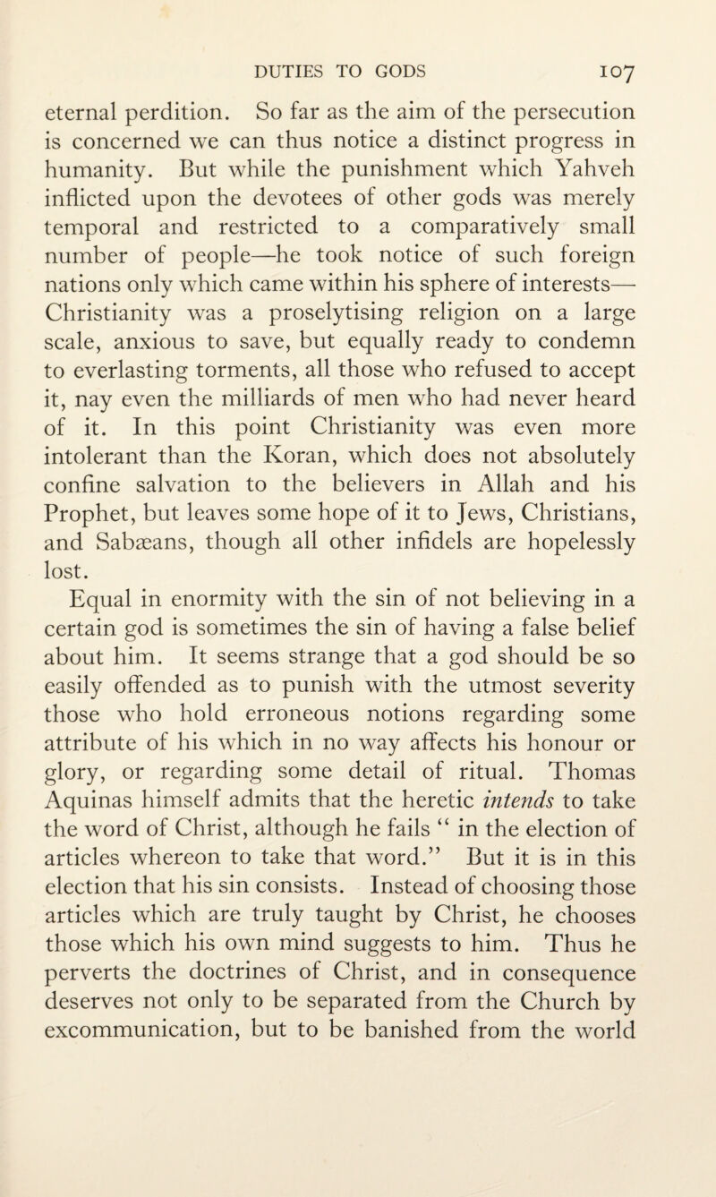 eternal perdition. So far as the aim of the persecution is concerned we can thus notice a distinct progress in humanity. But while the punishment which Yahveh inflicted upon the devotees of other gods was merely temporal and restricted to a comparatively small number of people—he took notice of such foreign nations only which came within his sphere of interests— Christianity was a proselytising religion on a large scale, anxious to save, but equally ready to condemn to everlasting torments, all those who refused to accept it, nay even the milliards of men who had never heard of it. In this point Christianity was even more intolerant than the Koran, which does not absolutely confine salvation to the believers in Allah and his Prophet, but leaves some hope of it to Jews, Christians, and Sabaeans, though all other infidels are hopelessly lost. Equal in enormity with the sin of not believing in a certain god is sometimes the sin of having a false belief about him. It seems strange that a god should be so easily offended as to punish with the utmost severity those who hold erroneous notions regarding some attribute of his which in no way affects his honour or glory, or regarding some detail of ritual. Thomas Aquinas himself admits that the heretic intends to take the word of Christ, although he fails “ in the election of articles whereon to take that word.” But it is in this election that his sin consists. Instead of choosing those articles which are truly taught by Christ, he chooses those which his own mind suggests to him. Thus he perverts the doctrines of Christ, and in consequence deserves not only to be separated from the Church by excommunication, but to be banished from the world