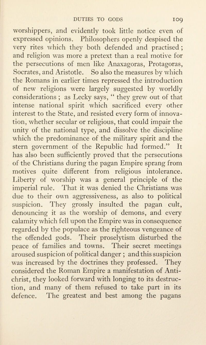 IO9 worshippers, and evidently took little notice even of expressed opinions. Philosophers openly despised the very rites which they both defended and practised ; and religion was more a pretext than a real motive for the persecutions of men like Anaxagoras, Protagoras, Socrates, and Aristotle. So also the measures by which the Romans in earlier times repressed the introduction of new religions were largely suggested by worldly considerations ; as Lecky says, “ they grew out of that intense national spirit which sacrificed every other interest to the State, and resisted every form of innova¬ tion, whether secular or religious, that could impair the unity of the national type, and dissolve the discipline which the predominance of the military spirit and the stern government of the Republic had formed.” It has also been sufficiently proved that the persecutions of the Christians during the pagan Empire sprang from motives quite different from religious intolerance. Liberty of worship was a general principle of the imperial rule. That it was denied the Christians was due to their own aggressiveness, as also to political suspicion. They grossly insulted the pagan cult, denouncing it as the worship of demons, and every calamity which fell upon the Empire was in consequence regarded by the populace as the righteous vengeance of the offended gods. Their proselytism disturbed the peace of families and towns. Their secret meetings aroused suspicion of political danger ; and this suspicion was increased by the doctrines they professed. They considered the Roman Empire a manifestation of Anti¬ christ, they looked forward with longing to its destruc¬ tion, and many of them refused to take part in its defence. The greatest and best among the pagans