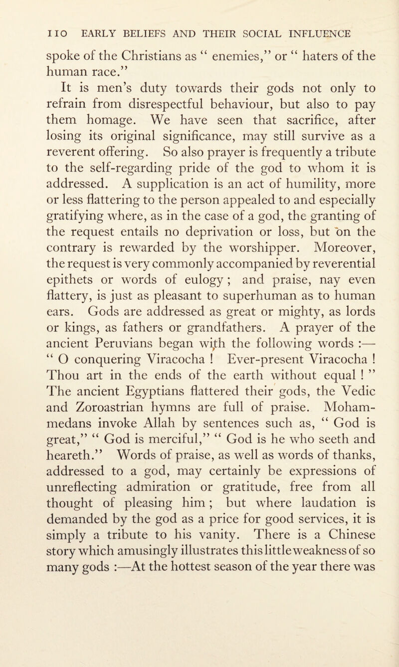 spoke of the Christians as “ enemies/’ or “ haters of the human race.” It is men’s duty towards their gods not only to refrain from disrespectful behaviour, but also to pay them homage. We have seen that sacrifice, after losing its original significance, may still survive as a reverent offering. So also prayer is frequently a tribute to the self-regarding pride of the god to whom it is addressed. A supplication is an act of humility, more or less flattering to the person appealed to and especially gratifying where, as in the case of a god, the granting of the request entails no deprivation or loss, but on the contrary is rewarded by the worshipper. Moreover, the request is very commonly accompanied by reverential epithets or words of eulogy ; and praise, nay even flattery, is just as pleasant to superhuman as to human ears. Gods are addressed as great or mighty, as lords or kings, as fathers or grandfathers. A prayer of the ancient Peruvians began with the following words :— “ O conquering Viracocha ! Ever-present Viracocha ! Thou art in the ends of the earth without equal ! ” The ancient Egyptians flattered their gods, the Vedic and Zoroastrian hymns are full of praise. Moham¬ medans invoke Allah by sentences such as, “ God is great,” “ God is merciful,” “ God is he who seeth and heareth.” Words of praise, as well as words of thanks, addressed to a god, may certainly be expressions of unreflecting admiration or gratitude, free from all thought of pleasing him; but where laudation is demanded by the god as a price for good services, it is simply a tribute to his vanity. There is a Chinese story which amusingly illustrates this little weakness of so many gods :—At the hottest season of the year there was