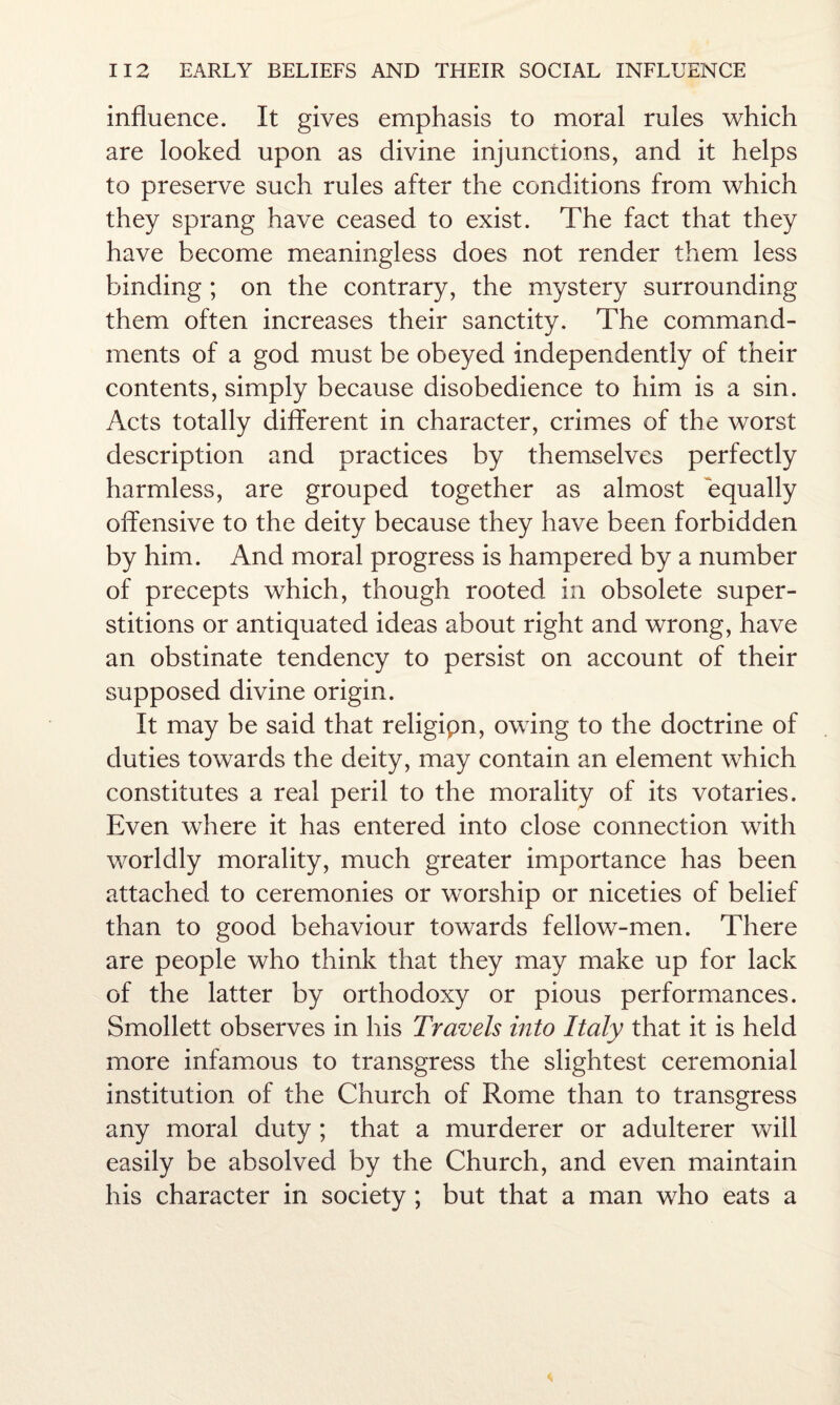 influence. It gives emphasis to moral rules which are looked upon as divine injunctions, and it helps to preserve such rules after the conditions from which they sprang have ceased to exist. The fact that they have become meaningless does not render them less binding ; on the contrary, the mystery surrounding them often increases their sanctity. The command¬ ments of a god must be obeyed independently of their contents, simply because disobedience to him is a sin. Acts totally different in character, crimes of the worst description and practices by themselves perfectly harmless, are grouped together as almost equally offensive to the deity because they have been forbidden by him. And moral progress is hampered by a number of precepts which, though rooted in obsolete super¬ stitions or antiquated ideas about right and wrong, have an obstinate tendency to persist on account of their supposed divine origin. It may be said that religipn, owing to the doctrine of duties towards the deity, may contain an element which constitutes a real peril to the morality of its votaries. Even where it has entered into close connection with worldly morality, much greater importance has been attached to ceremonies or worship or niceties of belief than to good behaviour towards fellow-men. There are people who think that they may make up for lack of the latter by orthodoxy or pious performances. Smollett observes in his Travels into Italy that it is held more infamous to transgress the slightest ceremonial institution of the Church of Rome than to transgress any moral duty ; that a murderer or adulterer will easily be absolved by the Church, and even maintain his character in society ; but that a man who eats a