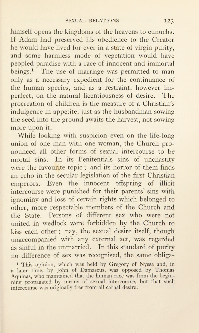 himself opens the kingdoms of the heavens to eunuchs. If Adam had preserved his obedience to the Creator he would have lived for ever in a state of virgin purity, and some harmless mode of vegetation would have peopled paradise with a race of innocent and immortal beings.1 The use of marriage was permitted to man only as a necessary expedient for the continuance of the human species, and as a restraint, however im¬ perfect, on the natural licentiousness of desire. The procreation of children is the measure of a Christian’s indulgence in appetite, just as the husbandman sowing the seed into the ground awaits the harvest, not sowing more upon it. While looking with suspicion even on the life-long union of one man with one woman, the Church pro¬ nounced all other forms of sexual intercourse to be mortal sins. In its Penitentials sins of unchastity were the favourite topic ; and its horror of them finds an echo in the secular legislation of the first Christian emperors. Even the innocent offspring of illicit intercourse were punished for their parents’ sins with ignominy and loss of certain rights which belonged to other, more respectable members of the Church and the State. Persons of different sex who were not united in wedlock were forbidden by the Church to kiss each other ; nay, the sexual desire itself, though unaccompanied with any external act, was regarded as sinful in the unmarried. In this standard of purity no difference of sex was recognised, the same obliga- 1 This opinion, which was held by Gregory of Nyssa and, in a later time, by John of Damascus, was opposed by Thomas Aquinas, who maintained that the human race was from the begin¬ ning propagated by means of sexual intercourse, but that such intercourse was originally free from all carnal desire.