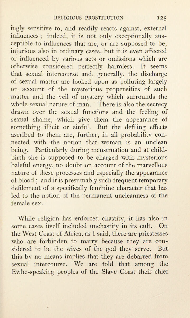 ingly sensitive to, and readily reacts against, external influences ; indeed, it is not only exceptionally sus¬ ceptible to influences that are, or are supposed to be, injurious also in ordinary cases, but it is even affected or influenced by various acts or omissions which are otherwise considered perfectly harmless. It seems that sexual intercourse and, generally, the discharge of sexual matter are looked upon as polluting largely on account of the mysterious propensities of such matter and the veil of mystery which surrounds the whole sexual nature of man. There is also the secrecy drawn over the sexual functions and the feeling of sexual shame, which give them the appearance of something illicit or sinful. But the defiling effects ascribed to them are, further, in all probability con¬ nected with the notion that woman is an unclean being. Particularly during menstruation and at child¬ birth she is supposed to be charged with mysterious baleful energy, no doubt on account of the marvellous nature of these processes and especially the appearance of blood ; and it is presumably such frequent temporary defilement of a specifically feminine character that has led to the notion of the permanent uncleanness of the female sex. While religion has enforced chastity, it has also in some cases itself included unchastity in its cult. On the West Coast of Africa, as I said, there are priestesses who are forbidden to marry because they are con¬ sidered to be the wives of the god they serve. But this by no means implies that they are debarred from sexual intercourse. We are told that among the Ewhe-speaking peoples of the Slave Coast their chief