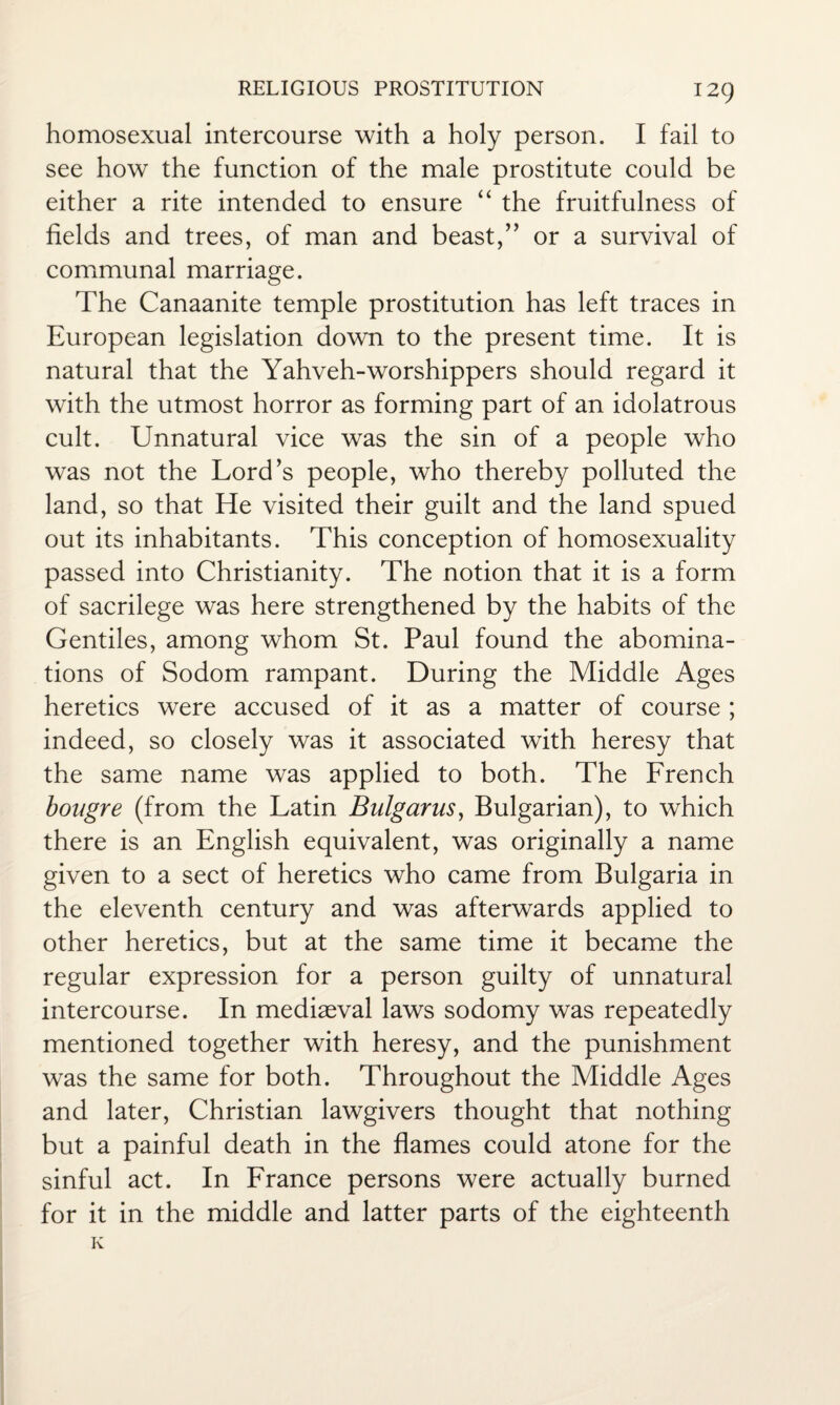 homosexual intercourse with a holy person. I fail to see how the function of the male prostitute could be either a rite intended to ensure “ the fruitfulness of fields and trees, of man and beast,” or a survival of communal marriage. The Canaanite temple prostitution has left traces in European legislation down to the present time. It is natural that the Yahveh-worshippers should regard it with the utmost horror as forming part of an idolatrous cult. Unnatural vice was the sin of a people who was not the Lord’s people, who thereby polluted the land, so that He visited their guilt and the land spued out its inhabitants. This conception of homosexuality passed into Christianity. The notion that it is a form of sacrilege was here strengthened by the habits of the Gentiles, among whom St. Paul found the abomina¬ tions of Sodom rampant. During the Middle Ages heretics were accused of it as a matter of course ; indeed, so closely was it associated with heresy that the same name was applied to both. The French bougre (from the Latin Bulgarus, Bulgarian), to which there is an English equivalent, was originally a name given to a sect of heretics who came from Bulgaria in the eleventh century and was afterwards applied to other heretics, but at the same time it became the regular expression for a person guilty of unnatural intercourse. In mediaeval laws sodomy was repeatedly mentioned together with heresy, and the punishment was the same for both. Throughout the Middle Ages and later, Christian lawgivers thought that nothing but a painful death in the flames could atone for the sinful act. In France persons were actually burned for it in the middle and latter parts of the eighteenth