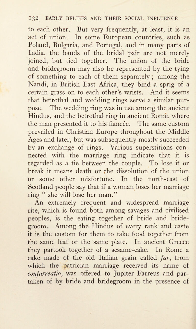 to each other. But very frequently, at least, it is an act of union. In some European countries, such as Poland, Bulgaria, and Portugal, and in many parts of India, the hands of the bridal pair are not merely joined, but tied together. The union of the bride and bridegroom may also be represented by the tying of something to each of them separately ; among the Nandi, in British East Africa, they bind a sprig of a certain grass on to each other’s wrists. And it seems that betrothal and wedding rings serve a similar pur¬ pose. The wedding ring was in use among the ancient Hindus, and the betrothal ring in ancient Rome, where the man presented it to his fiancee. The same custom prevailed in Christian Europe throughout the Middle Ages and later, but was subsequently mostly succeeded by an exchange of rings. Various superstitions con¬ nected with the marriage ring indicate that it is regarded as a tie between the couple. To lose it or break it means death or the dissolution of the union or some other misfortune. In the north-east of Scotland people say that if a woman loses her marriage ring “ she will lose her man.” An extremely frequent and widespread marriage rite, which is found both among savages and civilised peoples, is the eating together of bride and bride¬ groom. Among the Hindus of every rank and caste it is the custom for them to take food together from the same leaf or the same plate. In ancient Greece they partook together of a sesame-cake. In Rome a cake made of the old Italian grain called far, from which the patrician marriage received its name of confarreatio, was offered to Jupiter Farreus and par¬ taken of by bride and bridegroom in the presence of