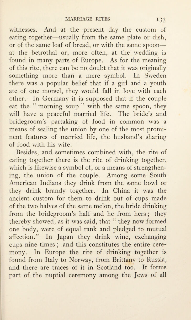 witnesses. And at the present day the custom of eating together—usually from the same plate or dish, or of the same loaf of bread, or with the same spoon— at the betrothal or, more often, at the wedding is found in many parts of Europe. As for the meaning of this rite, there can be no doubt that it was originally something more than a mere symbol. In Sweden there was a popular belief that if a girl and a youth ate of one morsel, they would fall in love with each other. In Germany it is supposed that if the couple eat the “ morning soup ” with the same spoon, they will have a peaceful married life. The bride’s and bridegroom’s partaking of food in common was a means of sealing the union by one of the most promi¬ nent features of married life, the husband’s sharing of food with his wife. Besides, and sometimes combined with, the rite of eating together there is the rite of drinking together, which is likewise a symbol of, or a means of strengthen¬ ing, the union of the couple. Among some South American Indians they drink from the same bowl or they drink brandy together. In China it was the ancient custom for them to drink out of cups made of the two halves of the same melon, the bride drinking from the bridegroom’s half and he from hers ; they thereby showed, as it was said, that “ they now formed one body, were of equal rank and pledged to mutual affection.” In Japan they drink wine, exchanging cups nine times ; and this constitutes the entire cere¬ mony. In Europe the rite of drinking together is found from Italy to Norway, from Brittany to Russia, and there are traces of it in Scotland too. It forms part of the nuptial ceremony among the Jews of all