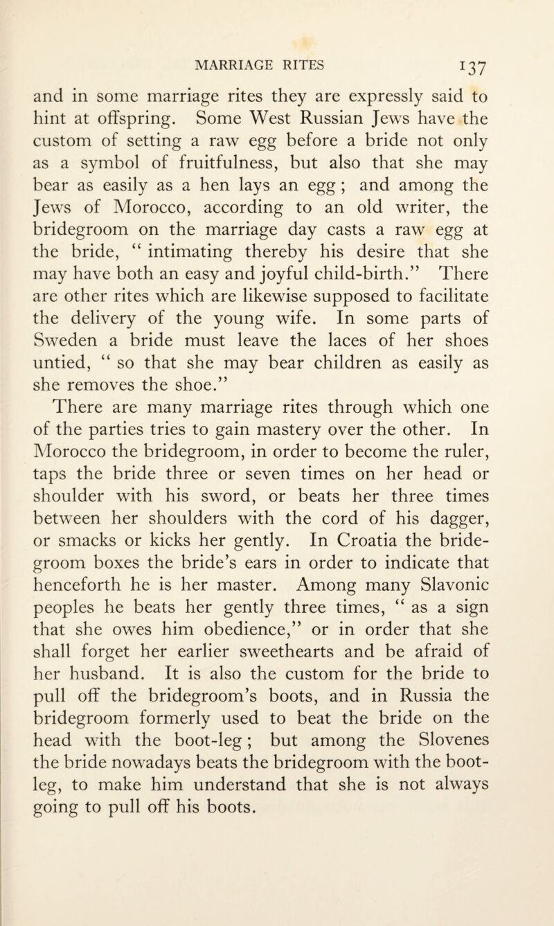 *37 and in some marriage rites they are expressly said to hint at offspring. Some West Russian Jews have the custom of setting a raw egg before a bride not only as a symbol of fruitfulness, but also that she may bear as easily as a hen lays an egg ; and among the Jews of Morocco, according to an old writer, the bridegroom on the marriage day casts a raw egg at the bride, “ intimating thereby his desire that she may have both an easy and joyful child-birth.” There are other rites which are likewise supposed to facilitate the delivery of the young wife. In some parts of Sweden a bride must leave the laces of her shoes untied, “ so that she may bear children as easily as she removes the shoe.” There are many marriage rites through which one of the parties tries to gain mastery over the other. In Morocco the bridegroom, in order to become the ruler, taps the bride three or seven times on her head or shoulder with his sword, or beats her three times between her shoulders with the cord of his dagger, or smacks or kicks her gently. In Croatia the bride¬ groom boxes the bride’s ears in order to indicate that henceforth he is her master. Among many Slavonic peoples he beats her gently three times, “ as a sign that she owes him obedience,” or in order that she shall forget her earlier sweethearts and be afraid of her husband. It is also the custom for the bride to pull off the bridegroom’s boots, and in Russia the bridegroom formerly used to beat the bride on the head with the boot-leg; but among the Slovenes the bride nowadays beats the bridegroom with the boot¬ leg, to make him understand that she is not always going to pull off his boots.