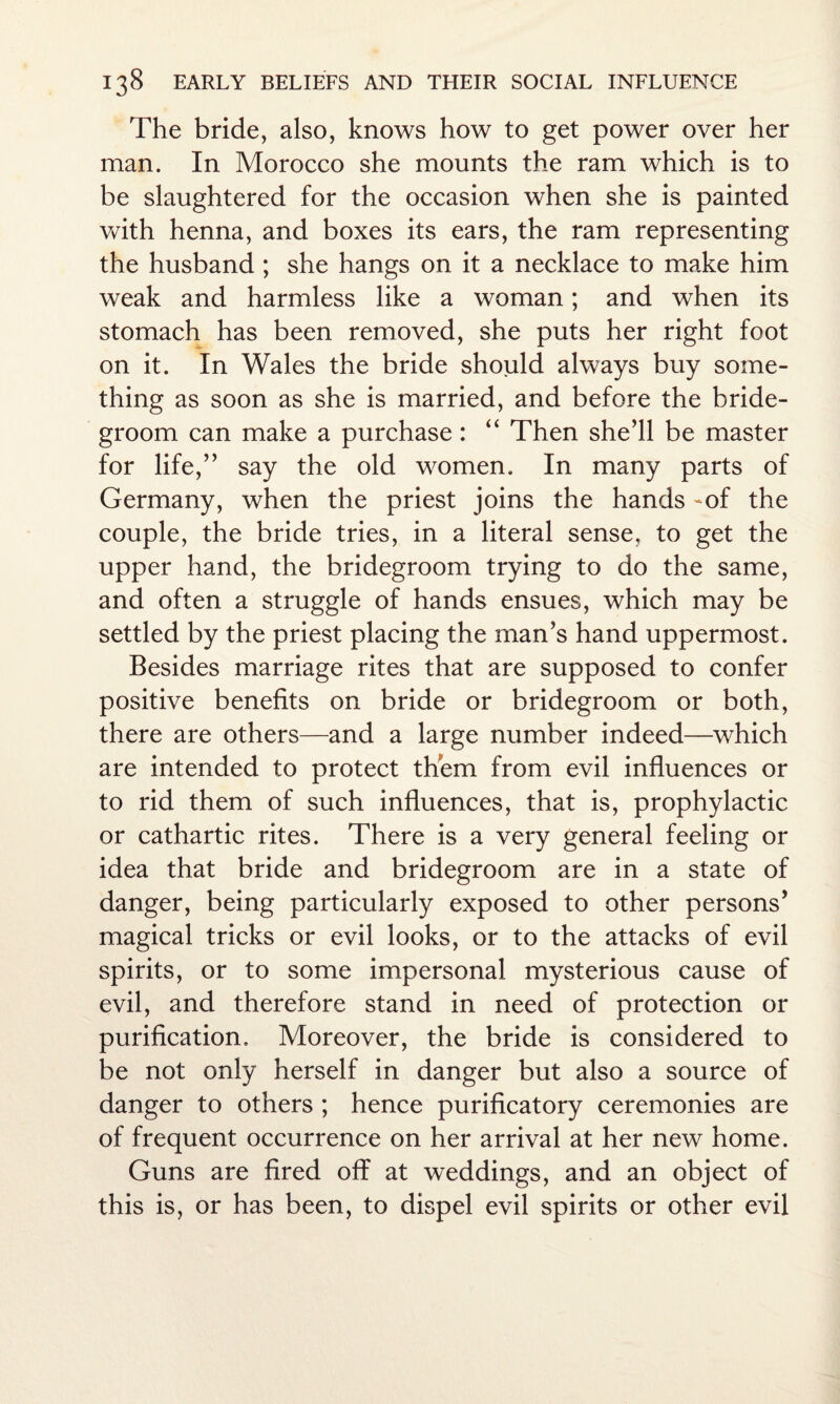 The bride, also, knows how to get power over her man. In Morocco she mounts the ram which is to be slaughtered for the occasion when she is painted with henna, and boxes its ears, the ram representing the husband ; she hangs on it a necklace to make him weak and harmless like a woman; and when its stomach has been removed, she puts her right foot on it. In Wales the bride should always buy some¬ thing as soon as she is married, and before the bride¬ groom can make a purchase: “ Then she’ll be master for life,” say the old women. In many parts of Germany, when the priest joins the hands -of the couple, the bride tries, in a literal sense, to get the upper hand, the bridegroom trying to do the same, and often a struggle of hands ensues, which may be settled by the priest placing the man’s hand uppermost. Besides marriage rites that are supposed to confer positive benefits on bride or bridegroom or both, there are others—and a large number indeed—which are intended to protect them from evil influences or to rid them of such influences, that is, prophylactic or cathartic rites. There is a very general feeling or idea that bride and bridegroom are in a state of danger, being particularly exposed to other persons’ magical tricks or evil looks, or to the attacks of evil spirits, or to some impersonal mysterious cause of evil, and therefore stand in need of protection or purification. Moreover, the bride is considered to be not only herself in danger but also a source of danger to others ; hence purificatory ceremonies are of frequent occurrence on her arrival at her new home. Guns are fired off at weddings, and an object of this is, or has been, to dispel evil spirits or other evil