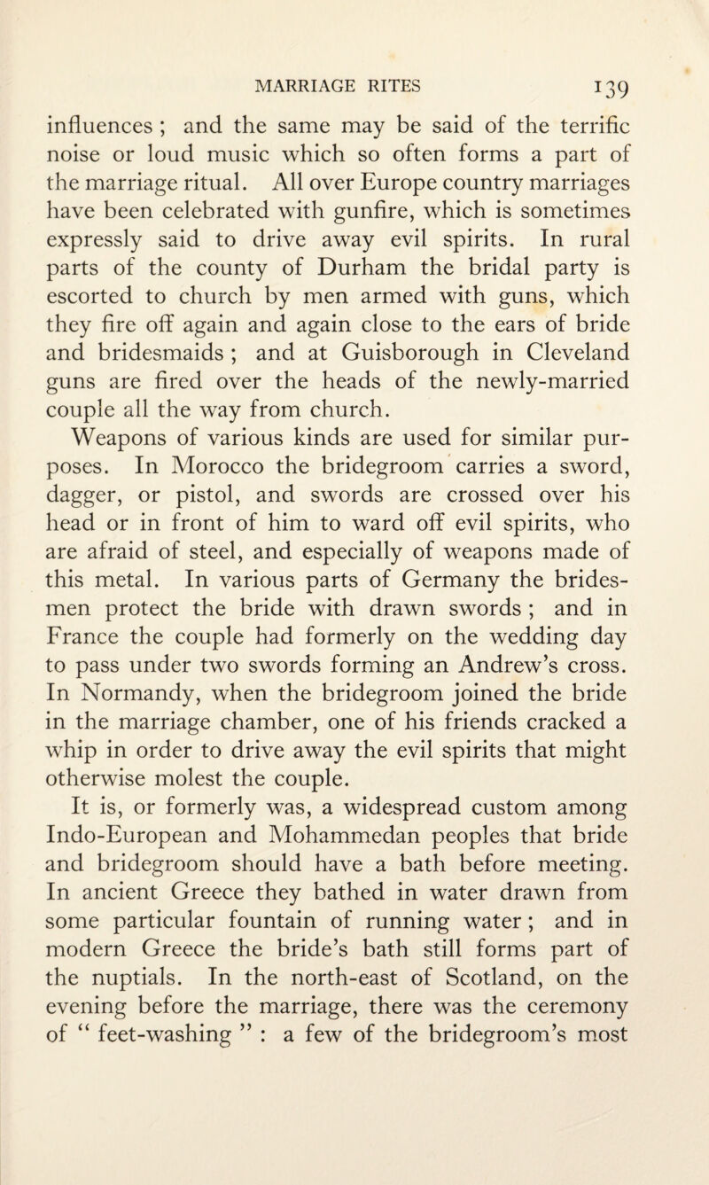 influences ; and the same may be said of the terrific noise or loud music which so often forms a part of the marriage ritual. All over Europe country marriages have been celebrated with gunfire, which is sometimes expressly said to drive away evil spirits. In rural parts of the county of Durham the bridal party is escorted to church by men armed with guns, which they fire off again and again close to the ears of bride and bridesmaids ; and at Guisborough in Cleveland guns are fired over the heads of the newly-married couple all the way from church. Weapons of various kinds are used for similar pur¬ poses. In Morocco the bridegroom carries a sword, dagger, or pistol, and swords are crossed over his head or in front of him to ward off evil spirits, who are afraid of steel, and especially of weapons made of this metal. In various parts of Germany the brides¬ men protect the bride with drawn swords ; and in France the couple had formerly on the wedding day to pass under two swords forming an Andrew’s cross. In Normandy, when the bridegroom joined the bride in the marriage chamber, one of his friends cracked a whip in order to drive away the evil spirits that might otherwise molest the couple. It is, or formerly was, a widespread custom among Indo-European and Mohammedan peoples that bride and bridegroom should have a bath before meeting. In ancient Greece they bathed in water drawn from some particular fountain of running water; and in modern Greece the bride’s bath still forms part of the nuptials. In the north-east of Scotland, on the evening before the marriage, there was the ceremony of “ feet-washing ” : a few of the bridegroom’s most