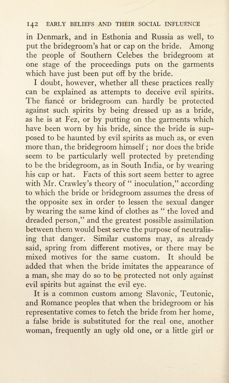 in Denmark, and in Esthonia and Russia as well, to put the bridegroom’s hat or cap on the bride. Among the people of Southern Celebes the bridegroom at one stage of the proceedings puts on the garments which have just been put off by the bride. I doubt, however, whether all these practices really can be explained as attempts to deceive evil spirits. The fiance or bridegroom can. hardly be protected against such spirits by being dressed up as a bride, as he is at Fez, or by putting on the garments which have been worn by his bride, since the bride is sup¬ posed to be haunted by evil spirits as much as, or even more than, the bridegroom himself ; nor does the bride seem to be particularly well protected by pretending to be the bridegroom, as in South India, or by wearing his cap or hat. Facts of this sort seem better to agree with Mr. Crawley’s theory of “ inoculation,” according to which the bride or bridegroom assumes the dress of the opposite sex in order to lessen the sexual danger by wearing the same kind of clothes as “ the loved and dreaded person,” and the greatest possible assimilation between them would best serve the purpose of neutralis¬ ing that danger. Similar customs may, as already said, spring from different motives, or there may be mixed motives for the same custom. It should be added that when the bride imitates the appearance of a man, she may do so to be protected not only against evil spirits but against the evil eye. It is a common custom among Slavonic, Teutonic, and Romance peoples that when the bridegroom or his representative comes to fetch the bride from her home, a false bride is substituted for the real one, another woman, frequently an ugly old one, or a little girl or