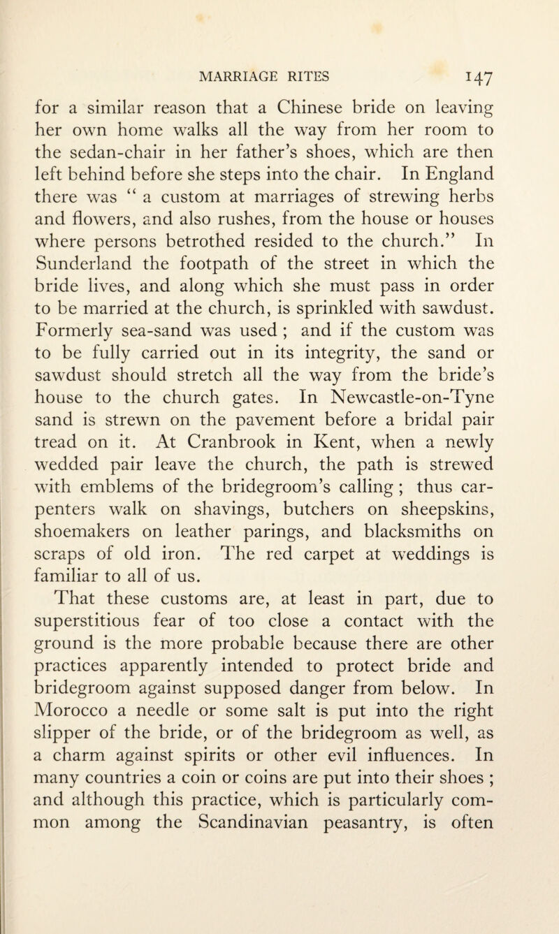 for a similar reason that a Chinese bride on leaving her own home walks all the way from her room to the sedan-chair in her father’s shoes, which are then left behind before she steps into the chair. In England there was “ a custom at marriages of strewing herbs and flowers, and also rushes, from the house or houses where persons betrothed resided to the church.” In Sunderland the footpath of the street in which the bride lives, and along which she must pass in order to be married at the church, is sprinkled with sawdust. Formerly sea-sand was used ; and if the custom was to be fully carried out in its integrity, the sand or sawdust should stretch all the way from the bride’s house to the church gates. In Newcastle-on-Tyne sand is strewn on the pavement before a bridal pair tread on it. At Cranbrook in Kent, when a newly wedded pair leave the church, the path is strewed with emblems of the bridegroom’s calling ; thus car¬ penters walk on shavings, butchers on sheepskins, shoemakers on leather parings, and blacksmiths on scraps of old iron. The red carpet at weddings is familiar to all of us. That these customs are, at least in part, due to superstitious fear of too close a contact with the ground is the more probable because there are other practices apparently intended to protect bride and bridegroom against supposed danger from below. In Morocco a needle or some salt is put into the right slipper of the bride, or of the bridegroom as well, as a charm against spirits or other evil influences. In many countries a coin or coins are put into their shoes ; and although this practice, which is particularly com¬ mon among the Scandinavian peasantry, is often