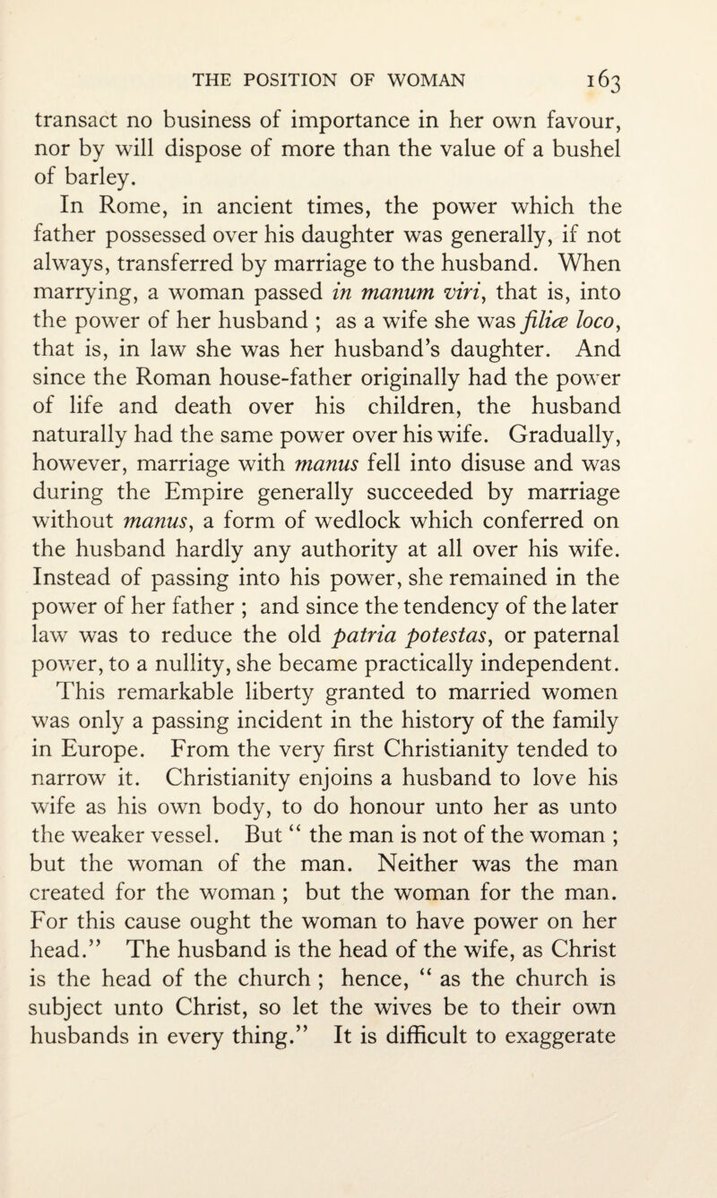 transact no business of importance in her own favour, nor by will dispose of more than the value of a bushel of barley. In Rome, in ancient times, the power which the father possessed over his daughter was generally, if not always, transferred by marriage to the husband. When marrying, a woman passed in manum viri, that is, into the power of her husband ; as a wife she was filice locoy that is, in law she was her husband’s daughter. And since the Roman house-father originally had the power of life and death over his children, the husband naturally had the same power over his wife. Gradually, however, marriage with manus fell into disuse and was during the Empire generally succeeded by marriage without manus, a form of wedlock which conferred on the husband hardly any authority at all over his wife. Instead of passing into his power, she remained in the power of her father ; and since the tendency of the later law was to reduce the old patria potestas, or paternal power, to a nullity, she became practically independent. This remarkable liberty granted to married women was only a passing incident in the history of the family in Europe. From the very first Christianity tended to narrow it. Christianity enjoins a husband to love his wife as his own body, to do honour unto her as unto the weaker vessel. But “ the man is not of the woman ; but the woman of the man. Neither was the man created for the woman ; but the woman for the man. For this cause ought the woman to have power on her head.” The husband is the head of the wife, as Christ is the head of the church ; hence, “ as the church is subject unto Christ, so let the wives be to their own husbands in every thing.” It is difficult to exaggerate