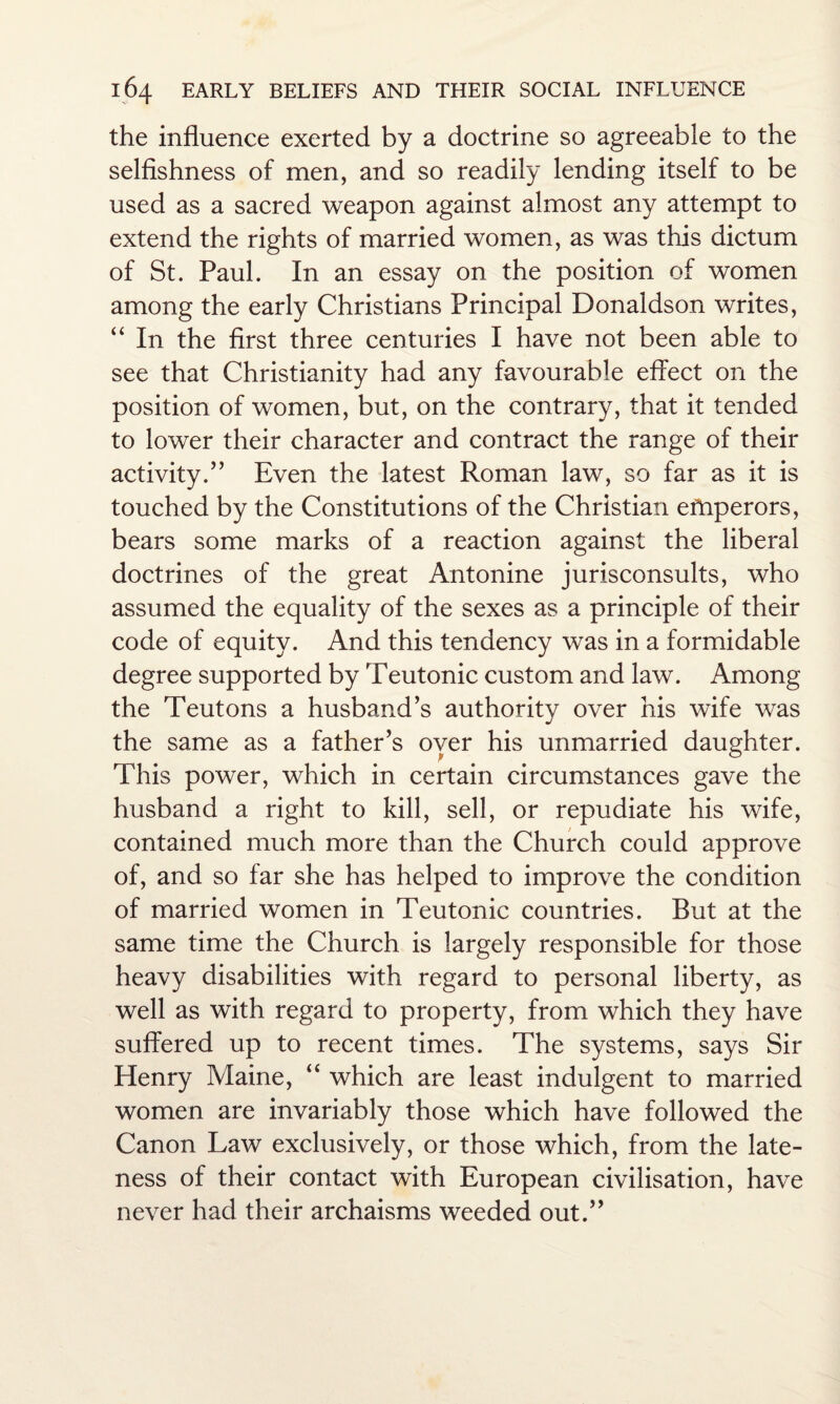 the influence exerted by a doctrine so agreeable to the selfishness of men, and so readily lending itself to be used as a sacred weapon against almost any attempt to extend the rights of married women, as was this dictum of St. Paul. In an essay on the position of women among the early Christians Principal Donaldson writes, “ In the first three centuries I have not been able to see that Christianity had any favourable effect on the position of women, but, on the contrary, that it tended to lower their character and contract the range of their activity.” Even the latest Roman law, so far as it is touched by the Constitutions of the Christian eftiperors, bears some marks of a reaction against the liberal doctrines of the great Antonine jurisconsults, who assumed the equality of the sexes as a principle of their code of equity. And this tendency was in a formidable degree supported by Teutonic custom and law. Among the Teutons a husband’s authority over his wife was the same as a father’s oyer his unmarried daughter. This power, which in certain circumstances gave the husband a right to kill, sell, or repudiate his wife, contained much more than the Church could approve of, and so far she has helped to improve the condition of married women in Teutonic countries. But at the same time the Church is largely responsible for those heavy disabilities with regard to personal liberty, as well as with regard to property, from which they have suffered up to recent times. The systems, says Sir Henry Maine, “ which are least indulgent to married women are invariably those which have followed the Canon Law exclusively, or those which, from the late¬ ness of their contact with European civilisation, have never had their archaisms weeded out.”