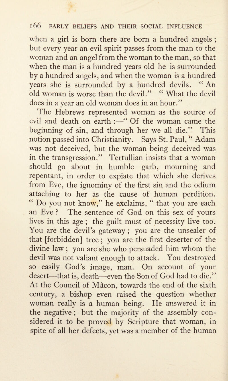 when a girl is bom there are born a hundred angels ; but every year an evil spirit passes from the man to the woman and an angel from the woman to the man, so that when the man is a hundred years old he is surrounded by a hundred angels, and when the woman is a hundred years she is surrounded by a hundred devils. “ An old woman is worse than the devil.” “ What the devil does in a year an old woman does in an hour.” The Hebrews represented woman as the source of evil and death on earth :—“ Of the woman came the beginning of sin, and through her we all die.” This notion passed into Christianity. Says St. Paul, u Adam was not deceived, but the woman being deceived was in the transgression.” Tertullian insists that a woman should go about in humble garb, mourning and repentant, in order to expiate that which she derives from Eve, the ignominy of the first sin and the odium attaching to her as the cause of human perdition. “ Do you not know,” he exclaims, “ that you are each an Eve ? The sentence of God on this sex of yours lives in this age ; the guilt must of necessity live too. You are the devil’s gateway; you are the unsealer of that [forbidden] tree ; you are the first deserter of the divine law ; you are she who persuaded him whom the devil was not valiant enough to attack. You destroyed so easily God’s image, man. On account of your desert—that is, death—even the Son of God had to die.” At the Council of Macon, towards the end of the sixth century, a bishop even raised the question whether woman really is a human being. He answered it in the negative ; but the majority of the assembly con¬ sidered it to be proved by Scripture that woman, in spite of all her defects, yet was a member of the human