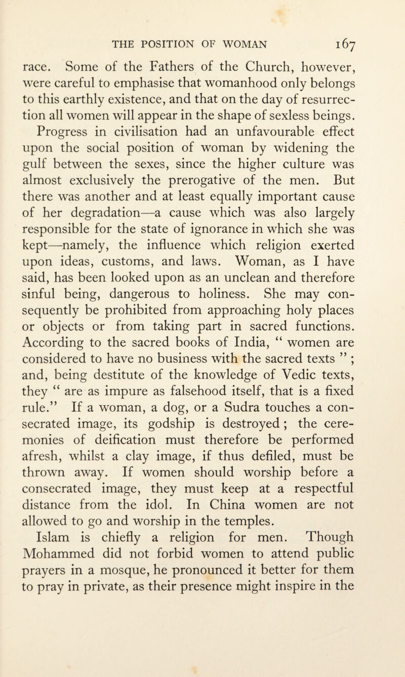 race. Some of the Fathers of the Church, however, were careful to emphasise that womanhood only belongs to this earthly existence, and that on the day of resurrec¬ tion all women will appear in the shape of sexless beings. Progress in civilisation had an unfavourable effect upon the social position of woman by widening the gulf between the sexes, since the higher culture was almost exclusively the prerogative of the men. But there was another and at least equally important cause of her degradation—a cause which was also largely responsible for the state of ignorance in which she was kept—namely, the influence which religion exerted upon ideas, customs, and laws. Woman, as I have said, has been looked upon as an unclean and therefore sinful being, dangerous to holiness. She may con¬ sequently be prohibited from approaching holy places or objects or from taking part in sacred functions. According to the sacred books of India, “ women are considered to have no business with the sacred texts ” ; and, being destitute of the knowledge of Vedic texts, they “ are as impure as falsehood itself, that is a fixed rule.” If a woman, a dog, or a Sudra touches a con¬ secrated image, its godship is destroyed; the cere¬ monies of deification must therefore be performed afresh, whilst a clay image, if thus defiled, must be thrown away. If women should worship before a consecrated image, they must keep at a respectful distance from the idol. In China women are not allowed to go and worship in the temples. Islam is chiefly a religion for men. Though Mohammed did not forbid women to attend public prayers in a mosque, he pronounced it better for them to pray in private, as their presence might inspire in the