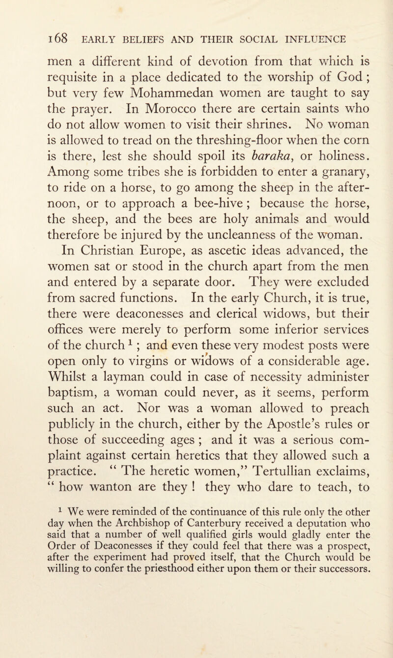 men a different kind of devotion from that which is requisite in a place dedicated to the worship of God ; but very few Mohammedan women are taught to say the prayer. In Morocco there are certain saints who do not allow women to visit their shrines. No woman is allowed to tread on the threshing-floor when the corn is there, lest she should spoil its baraka, or holiness. Among some tribes she is forbidden to enter a granary, to ride on a horse, to go among the sheep in the after¬ noon, or to approach a bee-hive ; because the horse, the sheep, and the bees are holy animals and would therefore be injured by the uncleanness of the woman. In Christian Europe, as ascetic ideas advanced, the women sat or stood in the church apart from the men and entered by a separate door. They were excluded from sacred functions. In the early Church, it is true, there were deaconesses and clerical widows, but their offices were merely to perform some inferior services of the church1 ; and even these very modest posts were open only to virgins or widows of a considerable age. Whilst a layman could in case of necessity administer baptism, a woman could never, as it seems, perform such an act. Nor was a woman allowed to preach publicly in the church, either by the Apostle's rules or those of succeeding ages ; and it was a serious com¬ plaint against certain heretics that they allowed such a practice. “ The heretic women, Tertullian exclaims, “ how wanton are they ! they who dare to teach, to 1 We were reminded of the continuance of this rule only the other day when the Archbishop of Canterbury received a deputation who said that a number of well qualified girls would gladly enter the Order of Deaconesses if they could feel that there was a prospect, after the experiment had proved itself, that the Church would be willing to confer the priesthood either upon them or their successors.