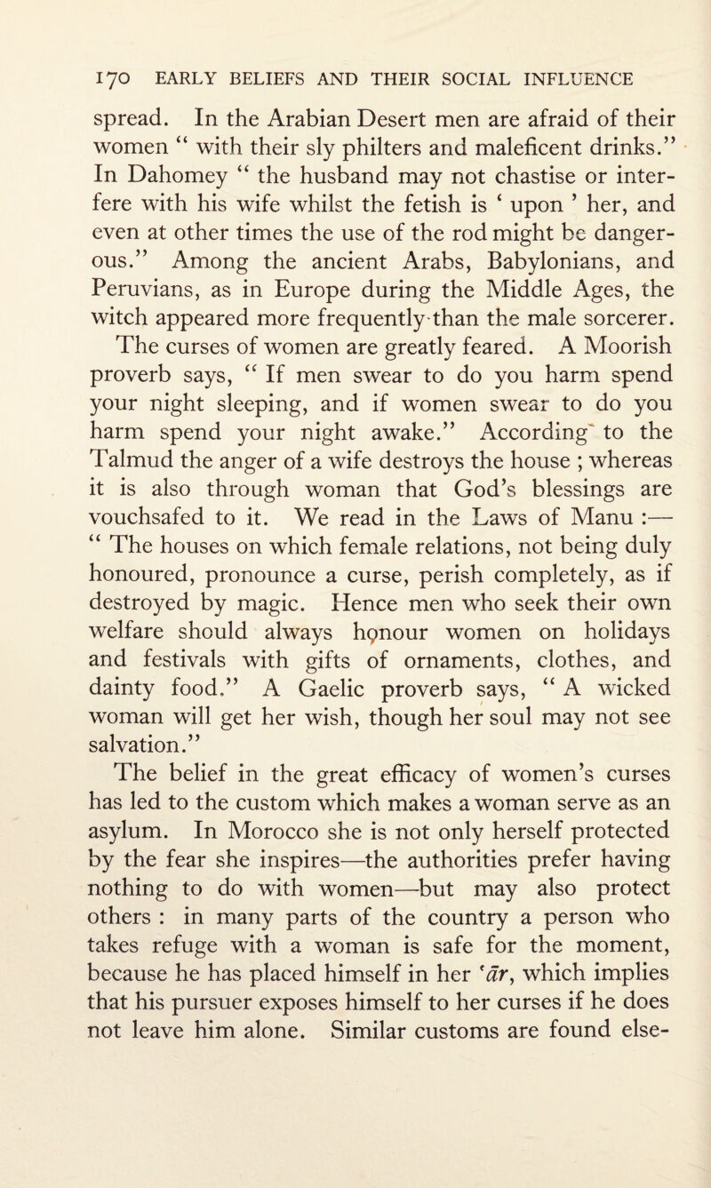 spread. In the Arabian Desert men are afraid of their women “ with their sly philters and maleficent drinks.” In Dahomey “ the husband may not chastise or inter¬ fere with his wife whilst the fetish is ‘ upon ’ her, and even at other times the use of the rod might be danger¬ ous.” Among the ancient Arabs, Babylonians, and Peruvians, as in Europe during the Middle Ages, the witch appeared more frequently-than the male sorcerer. The curses of women are greatly feared. A Moorish proverb says, “ If men swear to do you harm spend your night sleeping, and if women swear to do you harm spend your night awake.” According to the Talmud the anger of a wife destroys the house ; whereas it is also through woman that God’s blessings are vouchsafed to it. We read in the Laws of Manu :— “ The houses on which female relations, not being duly honoured, pronounce a curse, perish completely, as if destroyed by magic. Hence men who seek their own welfare should always hpnour women on holidays and festivals with gifts of ornaments, clothes, and dainty food.” A Gaelic proverb says, “ A wicked woman will get her wish, though her soul may not see salvation.” The belief in the great efficacy of women’s curses has led to the custom which makes a woman serve as an asylum. In Morocco she is not only herself protected by the fear she inspires—the authorities prefer having nothing to do with women—but may also protect others : in many parts of the country a person who takes refuge with a woman is safe for the moment, because he has placed himself in her 'ar, which implies that his pursuer exposes himself to her curses if he does not leave him alone. Similar customs are found else-