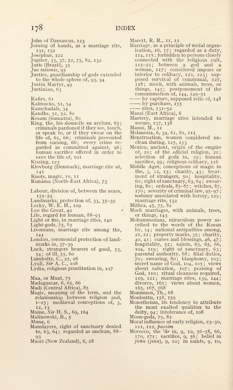 John of Damascus, 123 Joining of hands, as a marriage rite, i3D 132 Josephus, 122 Jupiter, 33, 37, 52, 75, 82, 132 Juris (Brazil), 35 Jus talionis, 95 Justice, guardianship of gods extended to the whole sphere of, 93, 94 Justin Martyr, 49 Justinian, 63 Kafirs, 61 Kalmucks, 51, 54 Kamchadals, 34 Kandhs, 51, 52, 80 Kesam (Sumatra), 80 King, the, his domicile an asylum, 65 ; criminals pardoned if they see, touch, or speak to, or if they swear on the life of, 65, 66; criminals prevented from cursing, 66; every crime re¬ garded as committed against, 96; human sacrifice offered in order to save the life of, 101 Kissing, 123 Klovborg (Denmark), marriage rite at, 141 Knots, magic, 10, 11 Kunama (North-East Africa), 73 Labour, division of, between the sexes, 155-59 Landmarks, protection of, 33, 35-39 Lecky, W. E. H., 109 Leo the Great, 42 P Life, regard for human, 88-93 Light or fire, in marriage rites, 140 Light-gods, 75, 82 Livonians, marriage rite among the, 144 London, ceremonial protection of land¬ marks in, 37-39 Luck, strangers bearers of good, 53, 54; of ill, 55, 60 Lumholtz, C., 25, 26 Lyall, Sir A. C., 108 Lydia, religious prostitution in, 127 Maa, or Maat, 75 Madagascar, 6, 65, 66 Madi (Central Africa), 85 Magic, meaning of the term, and the relationship between religion and, 1-15; mediaeval conceptions of, 3, 12, 13 Maine, Sir H. S., 69, 164 Malinowski, B., 5 Mana, 6 Manslayers, right of sanctuary denied to, 63, 64; regarded as unclean, 88- 93 Maori (New Zealand), 6, 28 Marett, R. R., ir, 12 Marriage, as a principle of social organ¬ isation, 16, 17; regarded as a duty, 114, 115; forbidden to persons closely connected with the religious cult, 115-22; between a god and a woman, 1x7; considered impure or inferior to celibacy, 122, 123; sup¬ posed survival of communal, 127, 128; mock, with animals, trees, or things, 143; postponement of the consummation of, 144, 149-51 -by capture, supposed relic of, 148 -* by purchase, 155 -rites, 131-52 Masai (East Africa), 6 Mastery, marriage rites intended to secure, 137, 138 Mauss, M., 11 Melanesia, 6, 34, 61, 81, 111 Menstruation, women considered un¬ clean during, 125, 153 Mexico, ancient, origin of the empire of, 20; of the official religion, 21; selection of gods in, 29; human sacrifice, 99; religious celibacy, 116 Middle Ages, conceptions of magic in the, 3, 12, 13; charity, 43; treat¬ ment of strangers, 50; hospitality, 60; right of sanctuary, 63, 64 ; swear¬ ing, 80; ordeals, 85-87 ; witches, 87, 170; severity of criminal law, 95-97; sodomy associated with heresy, 129 ; marriage rite, 132 Mithra, 45, 75, 82 Mock marriages, with animals, trees, or things, 143 Mohammedans, miraculous power as¬ cribed to the words of the Koran by, 14; national antipathies among, 21, 22 ; property marks, 35 ; charity, 40, 41; curses and blessings, 46, 47; hospitality, 52; saints, 63, 65, 66, 104, 119; right of sanctuary, 63; parental authority, 68; filial duties, 70; swearing, 80; blasphemy, 103; secret name of God, 104, 105 ; views about salvation, 107; praising of God, no; ritual cleanness required, 119, 121; marriage rites, 139, 144; divorce, 161; views about women, 165, 167, 168 Mommsen, Th., 68 Monbuttu, 158, 159 Monotheism, its tendency to attribute the most exalted qualities to the deity, 94; intolerance of, 108 Moon-gods, 75, 82 Moral influence of early religion, 23-30, in, 112, passim Morocco, the ‘ar in, 9, 10, 56-58, 66, 170, 171; sacrifice, 9, 56; belief in jnun (jinn), 9, 10; in saints, 9, 10,
