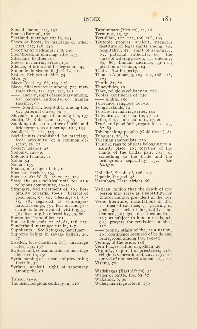 Sexual shame, 125, 151 Shans (Burma), 160 Shetland, marriage rite in, 144 Shoes or boots, in marriage or other rites, 137, 148, 149 Shooting at weddings, 138, 139 Shortbread, in marriage rites, 135 Siberians, heathen, 98 Sieves, in marriage rites, 134 Silence, of bride and bridegroom, 149 Simonde de Sismondi, J. C. L., 113 Sisters, Erinyes of elder, 74 Siva, 70 Slave Coast, 25, 66, 125, 126 Slavs, filial reverence among, 71; mar¬ riage rites, 134, 137, 142, 143 -, ancient, right of sanctuary among, 63 ; paternal authority, 69 ; human sacrifice, 99 -, Southern, hospitality among the, 51; paternal curses, 72, 73 Slovenes, marriage rite among the, 137 Smith, W. Robertson, 11, 23, 65 Smoking tobacco together of bride and bridegroom, as a marriage rite, 134 Smollett, T., 112, 113 Social units established by marriage, local proximity, or a common de¬ scent, 16, 17 Society Islands, 25 Sodomy, 128-30 Solomon Islands, 81 Solon, 94 Somal, 155 Sparta, marriage rite in, 141 Spencer, Herbert, 155 Spencer, Sir W. B., 18-20, 25, 154 State, the, as a political unit, 20; as a religious community, 20-23 Strangers, bad treatment of, 50; hos¬ pitality towards, 50-61; bearers of good luck, 53, 54; blessings of, 53- 55, 58; regarded as semi-super¬ natural beings, 55 ; fear of, and pre¬ cautions taken against, visiting, 55- 58 ; fear of gifts offered by, 59, 60 Suetonius Tranquillus, 101 Sun- or light-gods, 21, 28, 82, 116, 117 Sunderland, marriage rite in, 147 Suppliants. See Refugees, Sanctuary. Supreme beings in savage beliefs, 26, 27 Sweden, love charm in, 133; marriage rites, 134, 137 Switzerland, consummation of marriage deferred in, 150 Syria, cursing as a means of preventing theft in, 35 Syrians, ancient, right of sanctuary among the, 63 Taboo, 34-36 Taouism, religious celibacy in, 116 Tarahumare (Mexico), 25, 26 Terminus, 33, 37 Tertullian, 121, 122, 166, 168, 169 Teutonic peoples, ancient, strangers destitute of legal rights among, 50; hospitality, 51; right of sanctuary, 63; paternal authority, 69; the curse of a dying person, 73 ; duelling, 85, 86; human sacrifice, 99-101; position of woman, 164 Theft. See Property. Thomas Aquinas, 3, 103, 107, 108, 118, 123 Thoth, 81, 82 Thucydides, 39 Tibet, religious celibacy in, 116 Tobias, continence of, 150 -nights, 150 Tolerance, religious, 108-10 Tonga Islands, 74 Torches, in marriage rites, 140 Totemism, as a social tie, 17-20 Tribe, the, as a social unit, 17, 20 Truth and good faith, regard for, 74-79, 82, 83 Tshi-speaking peoples (Gold Coast), 81 Tunguses, 79, 80 Turanian shamanists, 130 Tying of rags to objects belonging to a saintly place, 10; together of the hands of the bridal pair, 132; of something to the bride and the bridegroom separately, 132. See Religio. Unbelief, the sin of, 106, 107 Uqaicir, the god, 48 Usambara (East Africa), 66 Vatican, notion that the death of one person may serve as a substitute for that of another prevalent in the, 101 Vedic literature, incantations in the, 8; idea of sacrifice, 9; praising of gods, 30; lack of hospitality con¬ demned, 52; gods described as true, 75; as subject to human needs, 98, 99; prayers for remission of sins, hi -people, origin of the, as a nation, 20; continence required of bride and bridegroom among the, 149-51 Veiling, of the bride, 145 Vera Paz, selection of gods in, 29 Virginity, required of priestesses, 116; religious veneration of, 122, 123; re¬ quired of unmarried women, 123, 124 Vishnu, 70 Wadshagga (East Africa), 35 Wager of battle, the, 85-87 Wakanda, 6, 90 Wales, marriage rite in, 138