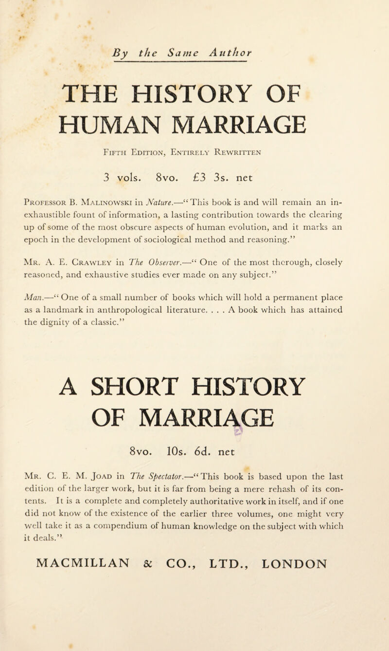 THE HISTORY OF HUMAN MARRIAGE Fifth Edition, Entirely Rewritten 3 vols. 8vo. £3 3s. net Professor B. Malinowski in Nature.—“ This book is and will remain an in¬ exhaustible fount of information, a lasting contribution towards the clearing up of some of the most obscure aspects of human evolution, and it marks an epoch in the development of sociological method and reasoning.” Mr. A. E. Crawley in The Observer.—“ One of the most thorough, closely reasoned, and exhaustive studies ever made on any subject.” Alan.—“ One of a small number of books which will hold a permanent place as a landmark in anthropological literature. ... A book which has attained the dignity of a classic.” A SHORT HISTORY OF MARRIAGE 8vo. 10s. 6d. net Mr. C. E. M. Joad in The Spectator.—“ This book is based upon the last edition of the larger work, but it is far from being a mere rehash of its con¬ tents. It is a complete and completely authoritative work in itself, and if one did not know of the existence of the earlier three volumes, one might very well take it as a compendium of human knowledge on the subject with which it deals.”