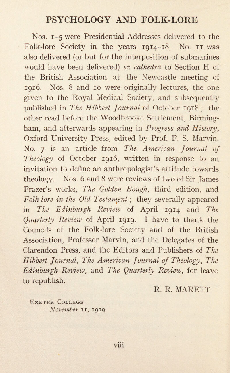 Nos. 1-5 were Presidential Addresses delivered to the Folk-lore Society in the years 1914-18. No. n was also delivered (or but for the interposition of submarines would have been delivered) ex cathedra to Section H of the British Association at the Newcastle meeting of 1916. Nos. 8 and 10 were originally lectures, the one given to the Royal Medical Society, and subsequently published in The Hibbert Journal of October 1918 ; the other read before the Woodbrooke Settlement, Birming¬ ham, and afterwards appearing in Progress and History, Oxford University Press, edited by Prof. F. S. Marvin. No. 7 is an article from The American Journal oj Theology of October 1916, written in response to an invitation to define an anthropologist’s attitude towards theology. Nos. 6 and 8 were reviews of two of Sir James Frazer’s works, The Golden Bough, third edition, and Folk-lore in the Old Testament; they severally appeared in The Edinburgh Review of April 1914 and The Quarterly Review of April 1919. I have to thank the Councils of the Folk-lore Society and of the British Association, Professor Marvin, and the Delegates of the Clarendon Press, and the Editors and Publishers of The Hibbert Journal, The American Journal oj Theology, The Edinburgh Review, and The Quarterly Review, for leave to republish. Exeter College November 11, 1919 R. R. MARETT