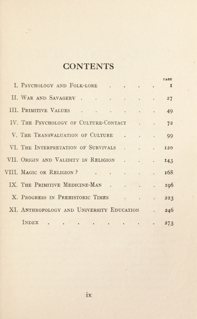 CONTENTS I. Psychology and Folk-lore II. War and Savagery. III. Primitive Values. IV. The Psychology of Culture-Contact V. The Transvaluation of Culture VI. The Interpretation of Survivals VII. Origin and Validity in Religion VIII. Magic or Religion ? . IX. The Primitive Medicine-Man X. Progress in Prehistoric Times XI. Anthropology and University Education Index ....... PAGE I 27 49 72 99 120 143 168 196 223 246 273