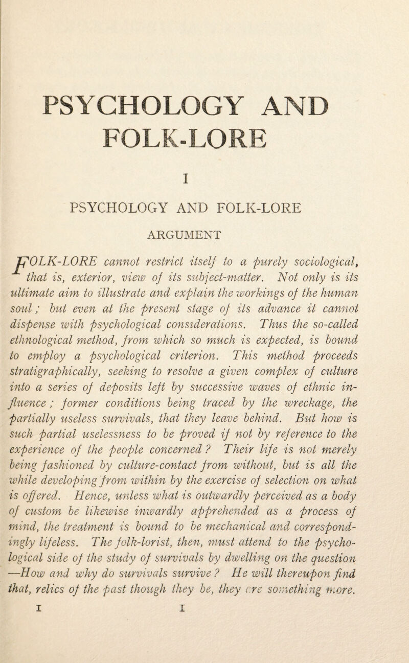 PSYCHOLOGY AND FOLK-LORE I PSYCHOLOGY AND FOLK-LORE ARGUMENT pOLK -LORE cannot restrict itself to a purely sociological, that is, exterior, view of its subject-matter. Not only is its ultimate aim to illustrate and explain the workings of the human soul; but even at the present stage of its advance it cannot dispense with psychological considerations. Thus the so-called ethnological method, from which so much is expected, is bound to employ a psychological criterion. This method proceeds stratigraphically, seeking to resolve a given complex of culture into a series of deposits left by successive waves of ethnic in¬ fluence ; former conditions being traced by the wreckage, the partially useless survivals, that they home behind. But how is such partial uselessness to be proved if not by reference to the experience of the people concerned ? Their life is not merely being fashioned by culture-contact from without, but is all the while developing from within by the exercise of selection on what is offered. Hence, unless what is outwardly perceived as a body of custom be likewise inwardly apprehended as a process of mind, the treatment is bound to be mechanical and correspond¬ ingly lifeless. The folk-lorist, then, must attend to the psycho¬ logical side of the study of survivals by dwelling on the question —How and why do survivals survive ? He will thereupon find that, relics of the past though they be, they ere something more.