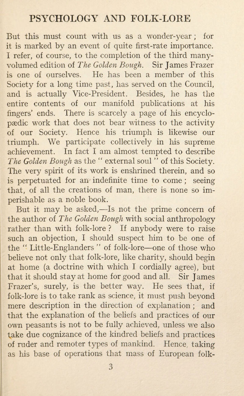 But this must count with us as a wonder-year ; for it is marked by an event of quite first-rate importance. I refer, of course, to the completion of the third many- volumed edition of The Golden Bough. Sir James Frazer is one of ourselves. He has been a member of this Society for a long time past, has served on the Council, and is actually Vice-President. Besides, he has the entire contents of our manifold publications at his fingers’ ends. There is scarcely a page of his encyclo¬ paedic work that does not bear witness to the activity of our Society. Hence his triumph is likewise our triumph. We participate collectively in his supreme achievement. In fact I am almost tempted to describe The Golden Bough as the “ external soul ” of this Society. The very spirit of its work is enshrined therein, and so is perpetuated for am indefinite time to come ; seeing that, of all the creations of man, there is none so im¬ perishable as a noble book. But it may be asked,—Is not the prime concern of the author of The Golden Bough with social anthropology rather than with folk-lore ? If anybody were to raise such an objection, I should suspect him to be one of the  Little-Englanders ” of folk-lore—one of those who believe not only that folk-lore, like charity, should begin at home (a doctrine with which I cordially agree), but that it should stay at home for good and all. Sir James Frazer’s, surely, is the better way. Pie sees that, if folk-lore is to take rank as science, it must push beyond mere description in the direction of explanation ; and that the explanation of the beliefs and practices of our own peasants is not to be fully achieved, unless we also take due cognizance of the kindred beliefs and practices of ruder and remoter types of mankind. Hence., taking as his base of operations that mass of European folk-