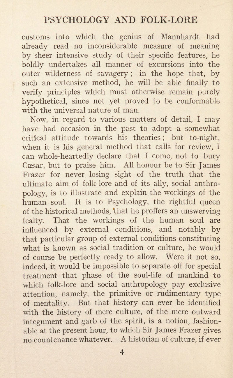 customs into which the genius of Mannhardt had already read no inconsiderable measure of meaning by sheer intensive study of their specific features, he boldly undertakes all manner of excursions into the outer wilderness of savagery ; in the hope that, by such an extensive method, he will be able finally to verify principles which must otherwise remain purely hypothetical, since not yet proved to be conformable with the universal nature of man. Now, in regard to various matters of detail, I may have had occasion in the past to adopt a somewhat critical attitude towards his theories; but to-night, when it is his general method that calls for review, I can whole-heartedly declare that I come, not to bury Caesar, but to praise him. All honour be to Sir James Frazer for never losing sight of the truth that the ultimate aim of folk-lore and of its ally, social anthro¬ pology, is to illustrate and explain the workings of the human soul. It is to Psychology, the rightful queen of the historical methods, *that he proffers an unswerving fealty. That the workings of the human soul are influenced by external conditions,, and notably by that particular group of external conditions constituting what is known as social tradition or culture, he would of course be perfectly ready to allow. Were it not so, indeed, it would be impossible to separate off for special treatment that phase of the soul-life of mankind to which folk-lore and social anthropology pay exclusive attention, namely, the primitive or rudimentary type of mentality. But that history can ever be identified with the history of mere culture, of the mere outward integument and garb of the spirit, is a notion, fashion¬ able at the present hour, to which Sir James Frazer gives no countenance whatever. A historian of culture, if ever