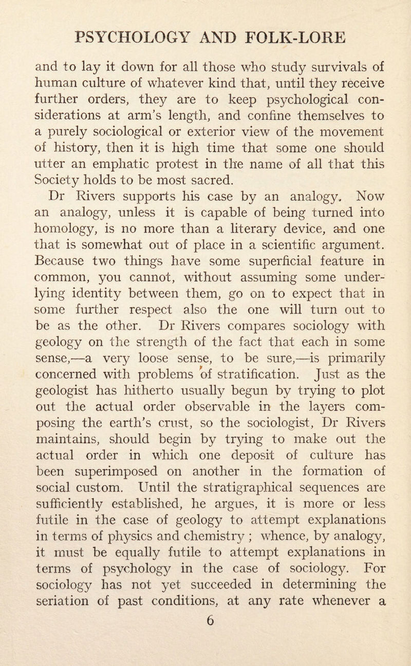 and to lay it down for all those who study survivals of human culture of whatever kind that, until they receive further orders, the}/ are to keep psychological con¬ siderations at arm’s length, and confine themselves to a purely sociological or exterior view of the movement of history, then it is high time that some one should utter an emphatic protest in the name of all that this Society holds to be most sacred. Dr Rivers supports his case by an analogy. Now an analogy, unless it is capable of being turned into homology, is no more than a literary device, and one that is somewhat out of place in a scientific argument. Because two things have some superficial feature in common, you cannot, without assuming some under¬ lying identity between them, go on to expect that in some further respect also the one will turn out to be as the other. Dr Rivers compares sociology with geology on the strength of the fact that each in some sense,—a very loose sense, to be sure,—is primarily concerned with problems of stratification. Just as the geologist has hitherto usually begun by trying to plot out the actual order observable in the layers com¬ posing the earth’s crust, so the sociologist, Dr Rivers maintains, should begin by trying to make out the actual order in which one deposit of culture has been superimposed on another in the formation of social custom. Until the stratigraphical sequences are sufficiently established, he argues, it is more or less futile in the case of geology to attempt explanations in terms of physics and chemistry ; whence, by analogy, it must be equally futile to attempt explanations in terms of psychology in the case of sociology. For sociology has not yet succeeded in determining the seriation of past conditions, at any rate whenever a
