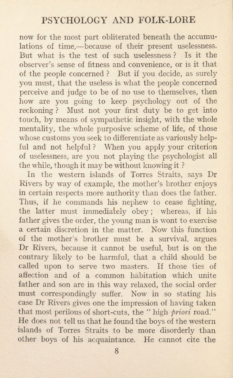 now for the most part obliterated beneath the accumu¬ lations of time,—because of their present uselessness. But what is the test of such uselessness ? Is it the observer’s sense of fitness and convenience, or is it that of the people concerned ? But if you decide, as surely you must, that the useless is what the people concerned perceive and judge to be of no use to themselves, then how are you going to keep psychology out of the reckoning ? Must not your first duty be to get into touch, by means of sympathetic insight, with the whole mentality, the whole purposive scheme of life, of those whose customs you seek to differentiate as variously help¬ ful and not helpful ? When you apply your criterion of uselessness, are you not playing the psychologist all the while, though it may be without knowing it ? In the western islands of Torres Straits, says Dr Rivers by way of example, the mother’s brother enjoys in certain respects more authority than does the father. Thus, if he commands his nephew to cease fighting, the latter must immediately obey; whereas, if his father gives the order, the young man is wont to exercise a certain discretion in the matter. Now this function of the mother !s brother must be a survival, argues Dr Rivers, because it cannot be useful, but is on the contrary likely to be harmful, that a child should be called upon to serve two masters. If those ties of affection and of a common habitation which unite father and son are in this way relaxed, the social order must correspondingly suffer. Now in so stating his case Dr Rivers gives one the impression of having taken that most perilous of short-cuts, the “ high priori road.” He does not tell us that he found the boys of the western islands of Torres Straits to be more disorderly than other boys of his acquaintance. He cannot cite the